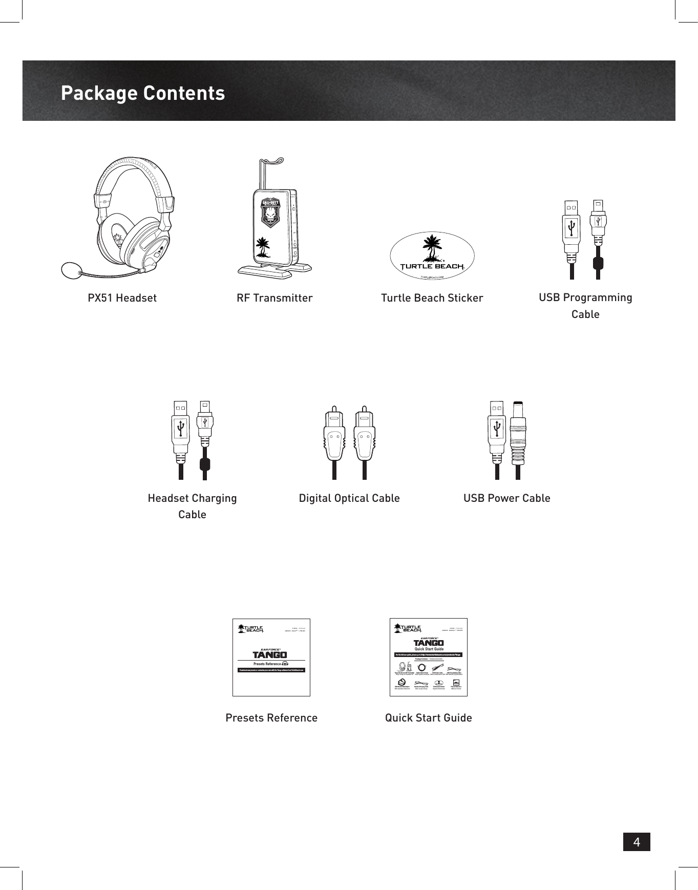 4Package ContentsPX51 HeadsetHeadset Charging CablePresets Reference Quick Start GuideRF TransmitterDigital Optical Cable USB Power CableTurtle Beach Sticker USB Programming CableFOR / POURXBOX 360® | PS3™Presets ReferenceDownload new presets or customize your own with the Tango software from TurtleBeach.comQuick Start GuideFor the full user guide, please go to http://www.turtlebeach.com/products/TangoPackage Contents  |  Contenu de la boîteFOR / POURXBOX 360® | PS3™TURTLEBEACH.COMTurtle Beach StickerVignette Turtle BeachDigital Optical CableCâble optique numériqueHeadset Charging CableCâble casque ChargeUSB Programming CableUSB Câble de programmationTango Headset and RF TransmitterTango casque et l&apos;émetteur RFUSB Power CableCâble d&apos;alimentation USBXBA Bluetooth® AdapterXBA adaptateur BluetoothPresets Referenceréférence PresetsFOR / POURXBOX 360® | PS3™Presets ReferenceDownload new presets or customize your own with the Tango software from TurtleBeach.com