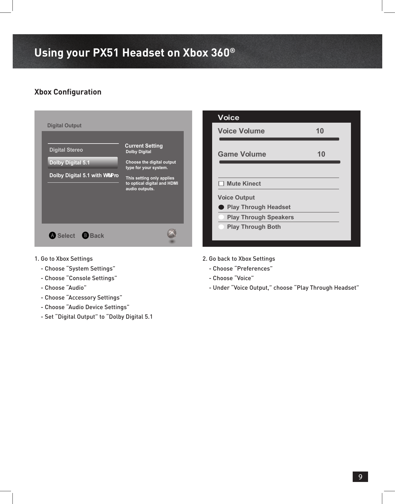 9Using your PX51 Headset on Xbox 360®Xbox Conguration 1.  Go to Xbox Settings - Choose “System Settings” - Choose “Console Settings” - Choose “Audio” - Choose “Accessory Settings” - Choose “Audio Device Settings” - Set “Digital Output” to “Dolby Digital 5.12.  Go back to Xbox Settings - Choose “Preferences” - Choose “Voice” - Under “Voice Output,” choose “Play Through Headset” Select         BackDigital Output Current Setting  Dolby Digital  Choose the digital output  type for your system.  This setting only applies  to optical digital and HDMI   audio outputs.Digital StereoDolby Digital 5.1Dolby Digital 5.1 with WMA ProVoice Volume                         10Voice Mute KinectVoice OutputPlay Through HeadsetPlay Through SpeakersPlay Through BothGame Volume                         10