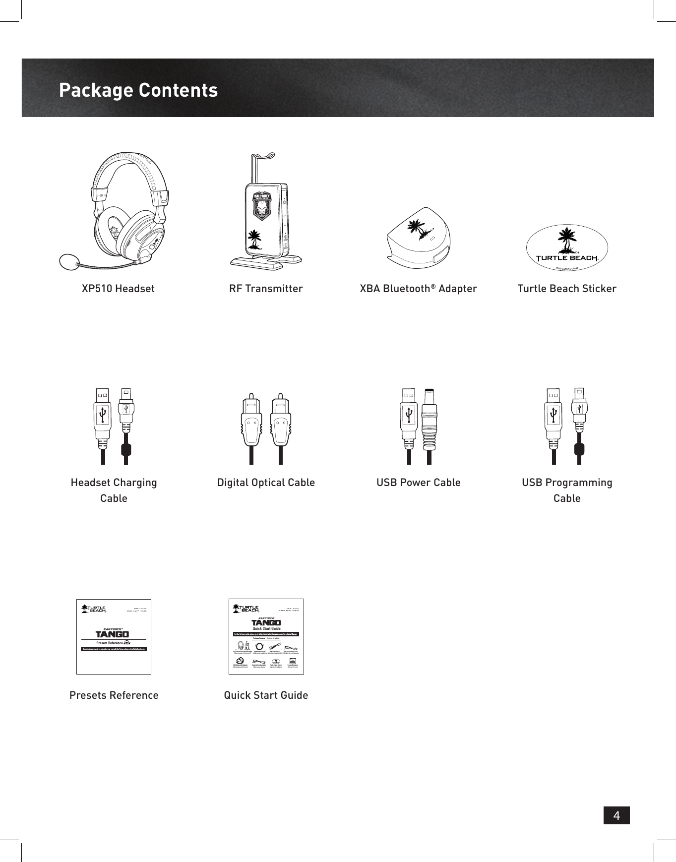 4Package ContentsXP510 HeadsetHeadset Charging CablePresets Reference Quick Start GuideRF TransmitterDigital Optical CableXBA Bluetooth® AdapterUSB Power CableTurtle Beach StickerUSB Programming CableFOR / POURXBOX 360® | PS3™Presets ReferenceDownload new presets or customize your own with the Tango software from TurtleBeach.comQuick Start GuideFor the full user guide, please go to http://www.turtlebeach.com/products/TangoPackage Contents  |  Contenu de la boîteFOR / POURXBOX 360® | PS3™TURTLEBEACH.COMTurtle Beach StickerVignette Turtle BeachDigital Optical CableCâble optique numériqueHeadset Charging CableCâble casque ChargeUSB Programming CableUSB Câble de programmationTango Headset and RF TransmitterTango casque et l&apos;émetteur RFUSB Power CableCâble d&apos;alimentation USBXBA Bluetooth® AdapterXBA adaptateur BluetoothPresets Referenceréférence PresetsFOR / POURXBOX 360® | PS3™Presets ReferenceDownload new presets or customize your own with the Tango software from TurtleBeach.com