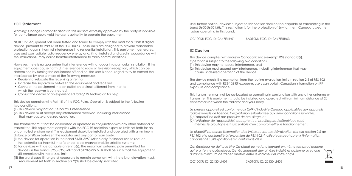 FCC StatementWarning: Changes or modifications to this unit not expressly approved by the party responsible for compliance could void the user&rsquo;s authority to operate the equipment.NOTE: This equipment has been tested and found to comply with the limits for a Class B digital device, pursuant to Part 15 of the FCC Rules. These limits are designed to provide reasonable protection against harmful interference in a residential installation. This equipment generates, uses and can radiate radio frequency energy and, if not installed and used in accordance with the instructions,  may cause harmful interference to radio communications.However, there is no guarantee that interference will not occur in a particular installation. If this equipment does cause harmful interference to radio or television reception, which can be determined by turning the equipment off and on, the user is encouraged to try to correct the interference by one or more of the following measures: &bull;  Reorient or relocate the receiving antenna. &bull;  Increase the separation between the equipment and receiver. &bull;  Connect the equipment into an outlet on a circuit different from that to      which the receiver is connected. &bull;  Consult the dealer or an experienced radio/ TV technician for help.This device complies with Part 15 of the FCC Rules. Operation is subject to the following two conditions:(1) This device may not cause harmful interference.(2) This device must accept any interference received, including interference       that may cause undesired operation.The transmitter must not be co-located or operated in conjunction with any other antenna or transmitter.  This equipment complies with the FCC RF radiation exposure limits set forth for an uncontrolled environment. This equipment should be installed and operated with a minimum distance of 20cm between the radiator and any part of your body.(i) the device for operation in the band 5150&ndash;5250 MHz is only for indoor use to reduce      the potential for harmful interference to co-channel mobile satellite systems;(ii) for devices with detachable antenna(s), the maximum antenna gain permitted for      devices in the bands 5250-5350 MHz and 5470-5725 MHz shall be such that the equipment      still complies with the e.i.r.p. limit;(iii) the worst case tilt angle(s) necessary to remain compliant with the e.i.r.p. elevation mask        requirement set forth in Section 6.2.2(3) shall be clearly indicated. 17 18Until further notice, devices subject to this section shall not be capable of transmitting in the band 5600-5650 MHz.This restriction is for the protection of Environment Canada&rsquo;s weather radars operating in this band.OC100KU FCC ID: 2AK7ELIH01 SA010KU FCC ID: 2AK7ELIH03IC CautionThis device complies with Industry Canada licence-exempt RSS standard(s). Operation is subject to the following two conditions: (1) This device may not cause interference, and (2) This device must accept any interference, including interference that may       cause undesired operation of the device.The device meets the exemption from the routine evaluation limits in section 2.5 of RSS 102 and compliance with RSS-102 RF exposure, users can obtain Canadian information on RF exposure and compliance.This transmitter must not be co-located or operating in conjunction with any other antenna or transmitter. This equipment should be installed and operated with a minimum distance of 20 centimeters between the radiator and your body.Le present appareil est conforme aux CNR d'Industrie Canada applicables aux appareils radio exempts de licence. L'exploitation estautoris&eacute;e aux deux conditions suivantes: (1) l'appareil ne doit pas produire de brouillage, et (2) l'utilisateur de l'appareildoit accepter tout brouillageradio&eacute;lectrique subi,       m&ecirc;mesi le brouillage est susceptible d'en compromettre le fonctionnement.Le dispositif rencontre l'exemption des limites courantes d'&eacute;valuation dans la section 2.5 de RSS 102 etla conformit&eacute; &agrave; l'exposition de RSS-102 rf, utilisateurs peut obtenir l'information canadienne surl'exposition et la conformit&eacute; de rf.Cet &eacute;metteur ne doit pas &ecirc;tre Co-plac&eacute; ou ne fonctionnant en m&ecirc;me temps qu'aucune autre antenne ou&eacute;metteur. Cet &eacute;quipement devrait &ecirc;tre install&eacute; et actionn&eacute; avec une distance minimum de 20 centim&egrave;tres entre le radiateur et votre corps.OC100KU IC: 22430-LIH01 SA010KU IC: 22430-LIH03