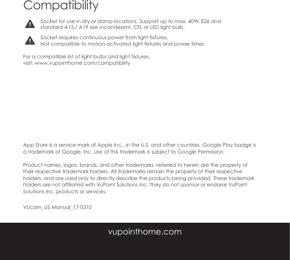 CompatibilityFor a compatible list of light bulbs and light fixtures, visit: www.vupointhome.com/compatibilitySocket for use in dry or damp locations. Support up to max. 40W, E26 and standard A15 / A19 size incandesent, CFL or LED light bulb. Socket requires continuous power from light fixtures. Not compatible to motion-activated light fixtures and power timer.App Store is a service mark of Apple Inc., in the U.S. and other countries. Google Play badge is a trademark of Google, Inc. Use of this trademark is subject to Google Permission. Product names, logos, brands, and other trademarks, referred to herein are the property of their respective trademark holders. All trademarks remain the property of their respective holders, and are used only to directly describe the products being provided. These trademark holders are not affiliated with VuPoint Solutions Inc. They do not sponsor or endorse VuPoint Solutions Inc. products or services.  VUcam_US Manual_17-0310vupointhome.com