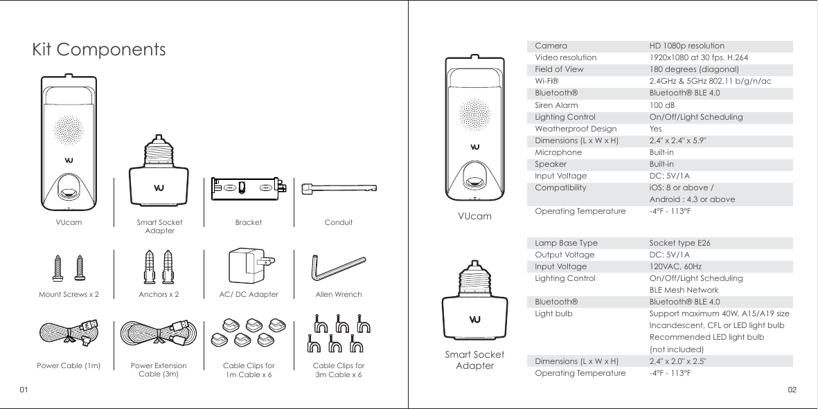 Lamp Base TypeOutput VoltageInput VoltageLighting ControlBluetooth&reg;Light bulb Dimensions (L x W x H)Operating TemperatureSocket type E26DC: 5V/1A120VAC, 60HzOn/Off/Light Scheduling BLE Mesh NetworkBluetooth&reg; BLE 4.0Support maximum 40W, A15/A19 size Incandescent, CFL or LED light bulbRecommended LED light bulb(not included)2.4" x 2.0" x 2.5"-4&deg;F - 113&deg;FCameraVideo resolutionField of ViewWi-Fi&reg;Bluetooth&reg;Siren AlarmLighting ControlWeatherproof DesignDimensions (L x W x H)MicrophoneSpeakerInput VoltageCompatibilityOperating TemperatureHD 1080p resolution1920x1080 at 30 fps. H.264180 degrees (diagonal)2.4GHz &amp; 5GHz 802.11 b/g/n/acBluetooth&reg; BLE 4.0100 dBOn/Off/Light SchedulingYes2.4" x 2.4" x 5.9"Built-inBuilt-inDC: 5V/1AiOS: 8 or above / Android : 4.3 or above-4&deg;F - 113&deg;FVUcamVUcamSmart SocketAdapterSmart SocketAdapterCable Clips for1m Cable x 6Cable Clips for3m Cable x 6Kit ComponentsBracket ConduitPower ExtensionCable (3m)Power Cable (1m)Mount Screws x 2 Anchors x 2 AC/ DC Adapter Allen Wrench01 02