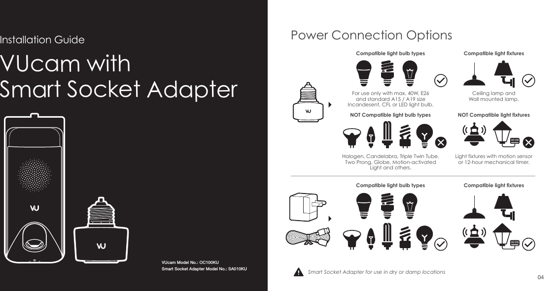 VUcam with Smart Socket AdapterInstallation GuideSmart Socket Adapter for use in dry or damp locationsPower Connection OptionsCompatible light bulb types Compatible light fixturesCompatible light fixturesFor use only with max. 40W, E26 and standard A15 / A19 size Incandesent, CFL or LED light bulb.Ceiling lamp andWall mounted lamp.Light fixtures with motion sensoror 12-hour mechanical timer.Halogen, Candelabra, Triple Twin Tube, Two Prong, Globe, Motion-activated Light and others.Compatible light bulb typesNOT Compatible light fixturesNOT Compatible light bulb types04VUcam Model No.: OC100KUSmart Socket Adapter Model No.: SA010KU