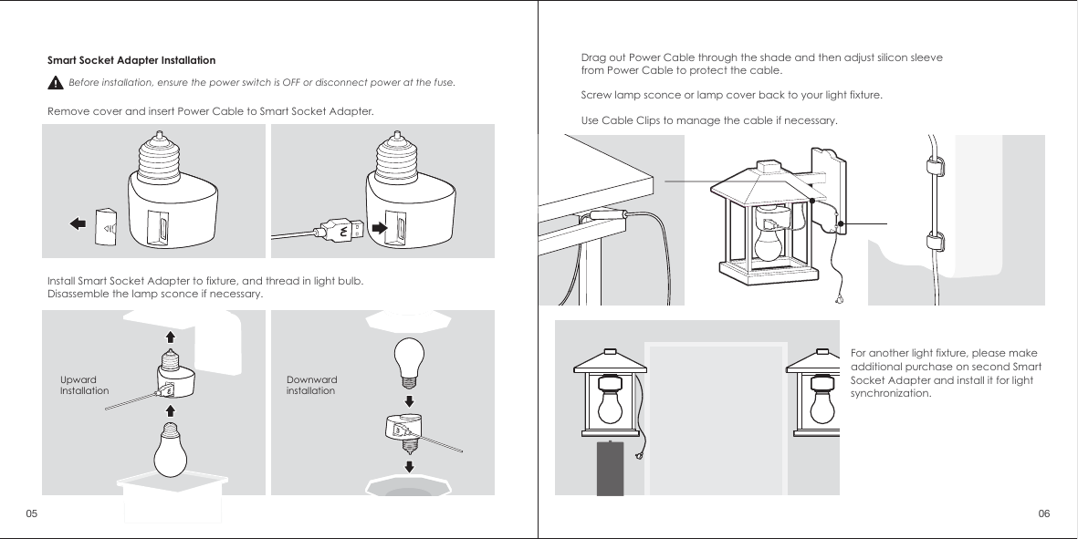 For another light fixture, please make additional purchase on second Smart Socket Adapter and install it for light synchronization.Smart Socket Adapter InstallationRemove cover and insert Power Cable to Smart Socket Adapter.Install Smart Socket Adapter to fixture, and thread in light bulb. Disassemble the lamp sconce if necessary.Upward InstallationDownwardinstallation Before installation, ensure the power switch is OFF or disconnect power at the fuse. Drag out Power Cable through the shade and then adjust silicon sleeve from Power Cable to protect the cable.Screw lamp sconce or lamp cover back to your light fixture.Use Cable Clips to manage the cable if necessary.05 06