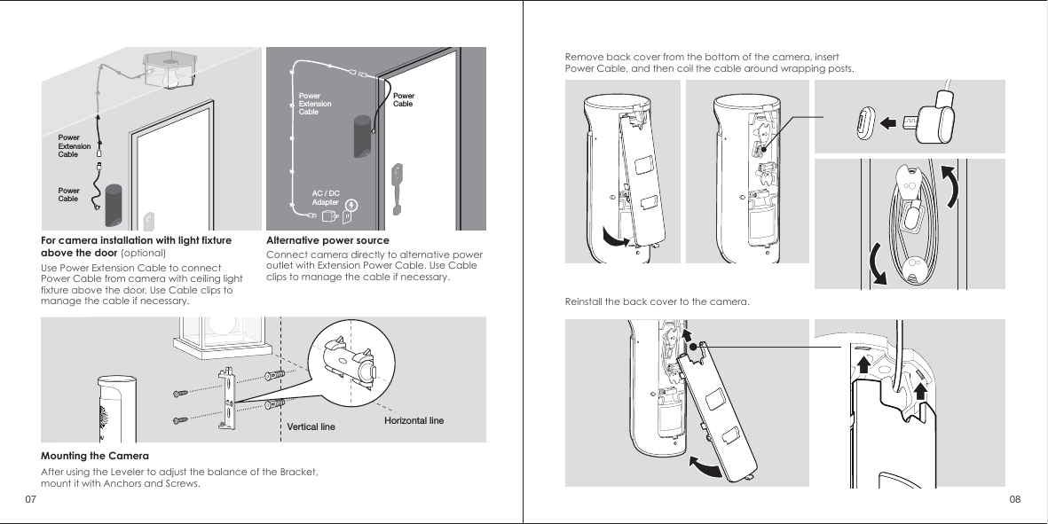 Remove back cover from the bottom of the camera, insert Power Cable, and then coil the cable around wrapping posts. Vertical line Horizontal lineMounting the CameraAfter using the Leveler to adjust the balance of the Bracket, mount it with Anchors and Screws.Alternative power sourceConnect camera directly to alternative power outlet with Extension Power Cable. Use Cable clips to manage the cable if necessary.PowerCablePowerCablePowerExtensionCable For camera installation with light fixtureabove the door (optional)Use Power Extension Cable to connect Power Cable from camera with ceiling light fixture above the door. Use Cable clips to manage the cable if necessary. Reinstall the back cover to the camera.07 08PowerExtensionCable AC / DCAdapter