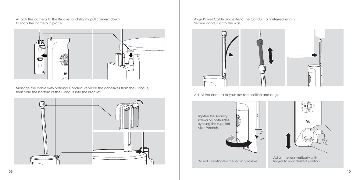 Attach the camera to the Bracket and slightly pull camera down to snap the camera in place.Align Power Cable and extend the Conduit to preferred length. Secure conduit onto the wall.Adjust the camera to your desired position and angle. Tighten the security screws on both sides by using the supplied Allen Wrench.Adjust the lens vertically with fingers to your desired position. Do not over-tighten the security screws. Manage the cable with optional Conduit. Remove the adhesives from the Conduit, then slide the bottom of the Conduit into the Bracket.09 10
