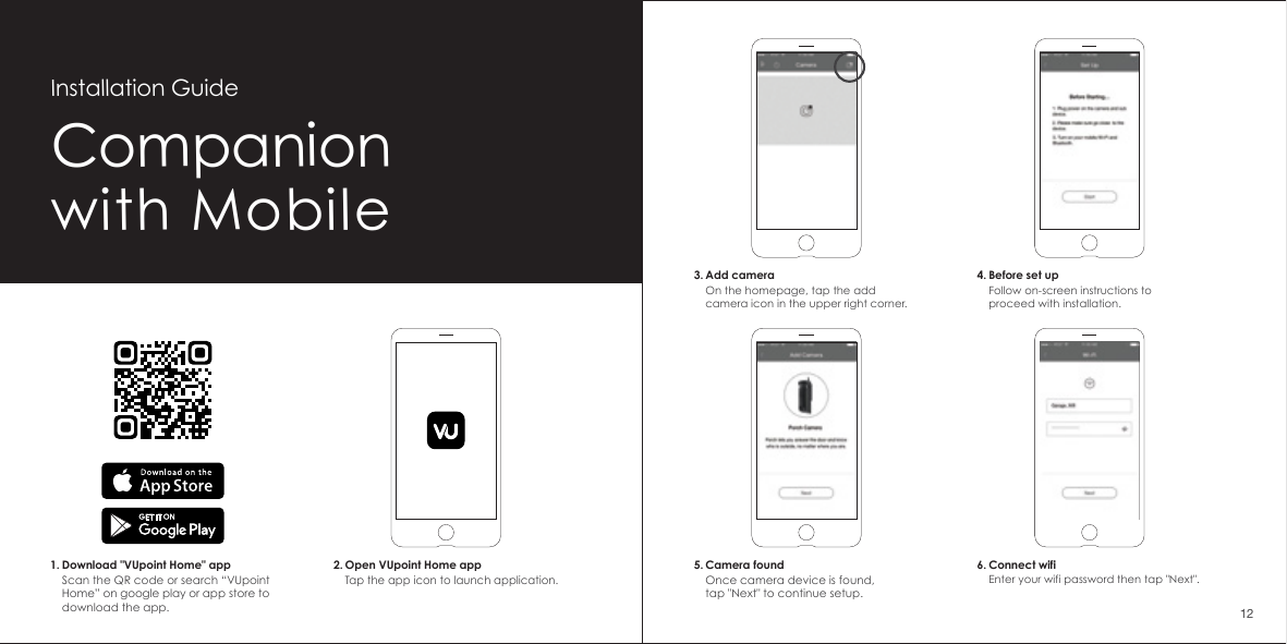 Companionwith MobileInstallation Guide2. Open VUpoint Home appTap the app icon to launch application.1. Download "VUpoint Home" appScan the QR code or search &ldquo;VUpoint Home&rdquo; on google play or app store to download the app.6. Connect wifiEnter your wifi password then tap "Next".5. Camera foundOnce camera device is found,tap "Next" to continue setup.3. Add cameraOn the homepage, tap the add camera icon in the upper right corner.4. Before set upFollow on-screen instructions to proceed with installation.12