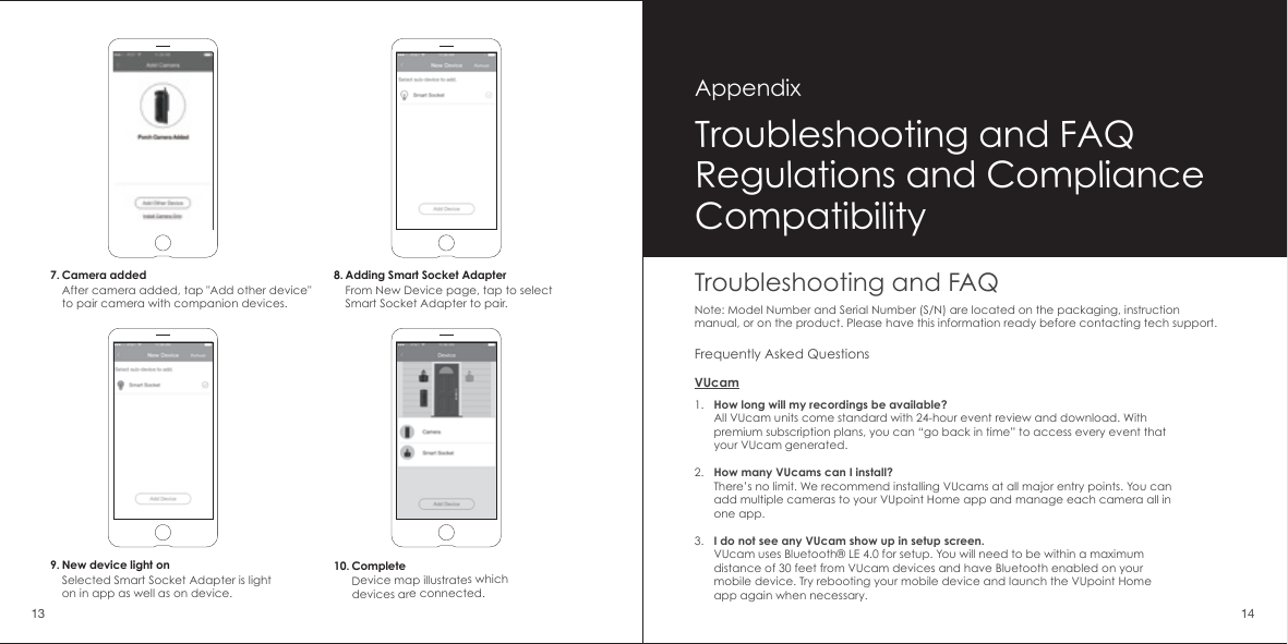 7. Camera addedAfter camera added, tap "Add other device" to pair camera with companion devices.8. Adding Smart Socket AdapterFrom New Device page, tap to select Smart Socket Adapter to pair.10. CompleteDevice map illustrates which devices are connected.9. New device light onSelected Smart Socket Adapter is light on in app as well as on device.Troubleshooting and FAQNote: Model Number and Serial Number (S/N) are located on the packaging, instruction manual, or on the product. Please have this information ready before contacting tech support.1.2.3.How long will my recordings be available?All VUcam units come standard with 24-hour event review and download. With premium subscription plans, you can &ldquo;go back in time&rdquo; to access every event that your VUcam generated.How many VUcams can I install?There&rsquo;s no limit. We recommend installing VUcams at all major entry points. You can add multiple cameras to your VUpoint Home app and manage each camera all in one app.I do not see any VUcam show up in setup screen.VUcam uses Bluetooth&reg; LE 4.0 for setup. You will need to be within a maximum distance of 30 feet from VUcam devices and have Bluetooth enabled on your mobile device. Try rebooting your mobile device and launch the VUpoint Home app again when necessary.Frequently Asked QuestionsVUcamTroubleshooting and FAQRegulations and ComplianceCompatibilityAppendix13 14