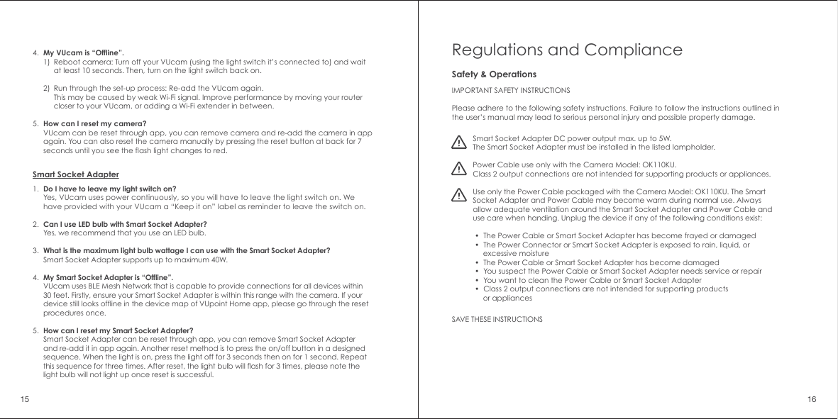4.5.My VUcam is &ldquo;Offline&rdquo;.1)2)How can I reset my camera?VUcam can be reset through app, you can remove camera and re-add the camera in app again. You can also reset the camera manually by pressing the reset button at back for 7 seconds until you see the flash light changes to red.Reboot camera: Turn off your VUcam (using the light switch it&rsquo;s connected to) and wait at least 10 seconds. Then, turn on the light switch back on.Run through the set-up process: Re-add the VUcam again. This may be caused by weak Wi-Fi signal. Improve performance by moving your router closer to your VUcam, or adding a Wi-Fi extender in between.Do I have to leave my light switch on?Yes, VUcam uses power continuously, so you will have to leave the light switch on. We have provided with your VUcam a &ldquo;Keep it on&rdquo; label as reminder to leave the switch on.Can I use LED bulb with Smart Socket Adapter?Yes, we recommend that you use an LED bulb.What is the maximum light bulb wattage I can use with the Smart Socket Adapter?Smart Socket Adapter supports up to maximum 40W.My Smart Socket Adapter is &ldquo;Offline&rdquo;.VUcam uses BLE Mesh Network that is capable to provide connections for all devices within 30 feet. Firstly, ensure your Smart Socket Adapter is within this range with the camera. If your device still looks offline in the device map of VUpoint Home app, please go through the reset procedures once. How can I reset my Smart Socket Adapter?Smart Socket Adapter can be reset through app, you can remove Smart Socket Adapter and re-add it in app again. Another reset method is to press the on/off button in a designed sequence. When the light is on, press the light off for 3 seconds then on for 1 second. Repeat this sequence for three times. After reset, the light bulb will flash for 3 times, please note the light bulb will not light up once reset is successful.Smart Socket Adapter1.2.3.4.5.Regulations and ComplianceIMPORTANT SAFETY INSTRUCTIONSPlease adhere to the following safety instructions. Failure to follow the instructions outlined in the user&rsquo;s manual may lead to serious personal injury and possible property damage. SAVE THESE INSTRUCTIONSSmart Socket Adapter DC power output max. up to 5W.The Smart Socket Adapter must be installed in the listed lampholder.Power Cable use only with the Camera Model: OK110KU.Class 2 output connections are not intended for supporting products or appliances.Use only the Power Cable packaged with the Camera Model: OK110KU. The Smart Socket Adapter and Power Cable may become warm during normal use. Always allow adequate ventilation around the Smart Socket Adapter and Power Cable and use care when handing. Unplug the device if any of the following conditions exist:  &bull;  The Power Cable or Smart Socket Adapter has become frayed or damaged &bull;  The Power Connector or Smart Socket Adapter is exposed to rain, liquid, or      excessive moisture &bull;  The Power Cable or Smart Socket Adapter has become damaged &bull;  You suspect the Power Cable or Smart Socket Adapter needs service or repair &bull;  You want to clean the Power Cable or Smart Socket Adapter &bull;  Class 2 output connections are not intended for supporting products      or appliancesSafety &amp; Operations15 16