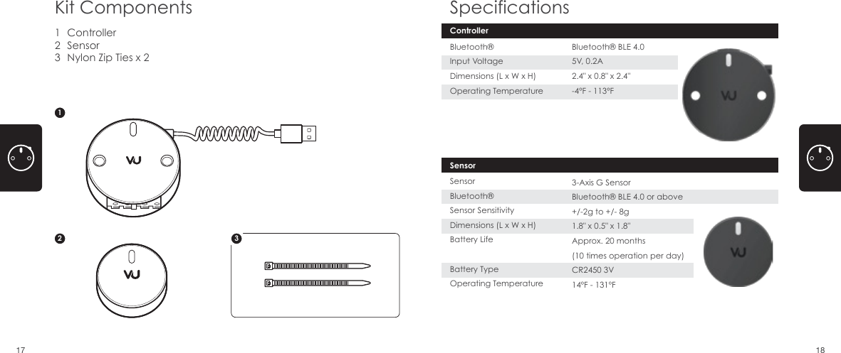 ControllerSensorNylon Zip Ties x 2123Kit Components Specifications12SensorSensorBluetooth&reg;Sensor SensitivityDimensions (L x W x H)Battery LifeBattery TypeOperating Temperature3-Axis G SensorBluetooth&reg; BLE 4.0 or above+/-2g to +/- 8g1.8" x 0.5" x 1.8" Approx. 20 months(10 times operation per day)CR2450 3V 14&ordm;F - 131&ordm;F3ControllerBluetooth&reg;Input VoltageDimensions (L x W x H)Operating TemperatureBluetooth&reg; BLE 4.05V, 0.2A2.4" x 0.8" x 2.4" -4&ordm;F - 113&ordm;F17 18
