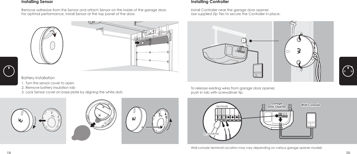 To release existing wires from garage door opener, push in tab with screwdriver tip. Wall console terminal's location may vary depending on various garage opener modelsBattery Installation1. Turn the sensor cover to open2. Remove battery insulation tab3. Lock Sensor cover on base plate by aligning the white dotsRemove adhesive from the Sensor and attach Sensor on the inside of the garage door. For optimal performance, install Sensor at the top panel of the door.Install Controller near the garage door opener.Use supplied Zip Ties to secure the Controller in place. Installing Sensor Installing ControllerWall ConsoleGarageDoor Opener Wall ConsoleGarageDoor OpenerScrewdriverScrewdriverTerminals19 20