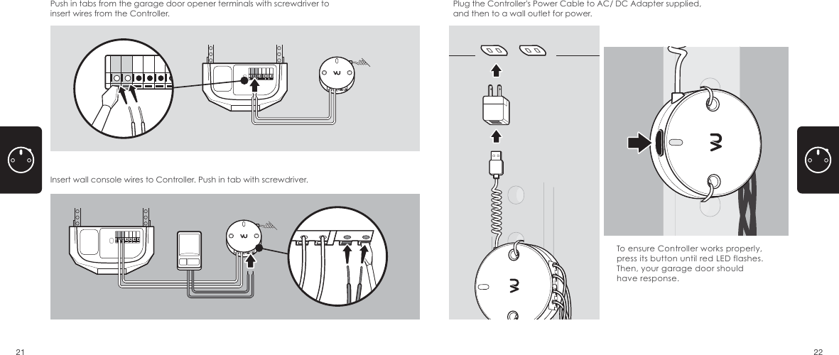 Push in tabs from the garage door opener terminals with screwdriver to insert wires from the Controller. Insert wall console wires to Controller. Push in tab with screwdriver. Plug the Controller's Power Cable to AC/ DC Adapter supplied, and then to a wall outlet for power. To ensure Controller works properly, press its button until red LED flashes. Then, your garage door should have response.21 22