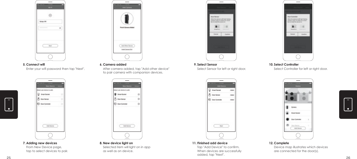 5. 6.7. 8.9.11.10.12.Connect wifiEnter your wifi password then tap "Next".Camera addedAfter camera added, tap "Add other device" to pair camera with companion devices.Select SensorSelect Sensor for left or right door.Select ControllerSelect Controller for left or right door.Adding new devicesFrom New Device page, tap to select devices to pair.New device light onSelected item will light on in app as well as on device. Finished add deviceTap "Add Device" to confirm. When devices are successfully added, tap "Next".CompleteDevice map illustrates which devices are connected for the door(s).2625