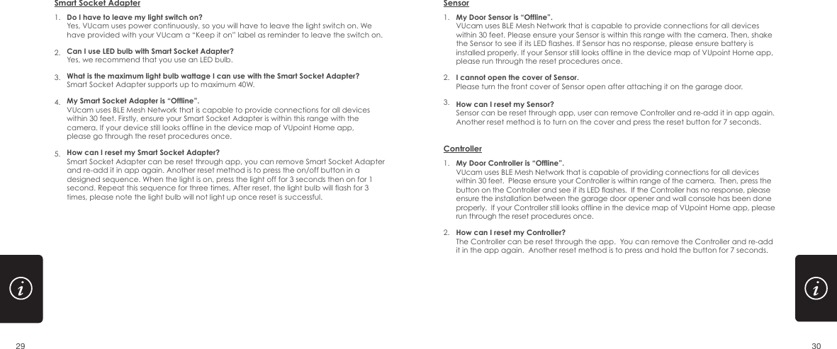 1.2.3.4.5.Do I have to leave my light switch on?Yes, VUcam uses power continuously, so you will have to leave the light switch on. We have provided with your VUcam a &ldquo;Keep it on&rdquo; label as reminder to leave the switch on.Can I use LED bulb with Smart Socket Adapter?Yes, we recommend that you use an LED bulb.What is the maximum light bulb wattage I can use with the Smart Socket Adapter?Smart Socket Adapter supports up to maximum 40W.My Smart Socket Adapter is &ldquo;Offline&rdquo;.VUcam uses BLE Mesh Network that is capable to provide connections for all devices within 30 feet. Firstly, ensure your Smart Socket Adapter is within this range with the camera. If your device still looks offline in the device map of VUpoint Home app, please go through the reset procedures once. How can I reset my Smart Socket Adapter?Smart Socket Adapter can be reset through app, you can remove Smart Socket Adapter and re-add it in app again. Another reset method is to press the on/off button in a designed sequence. When the light is on, press the light off for 3 seconds then on for 1 second. Repeat this sequence for three times. After reset, the light bulb will flash for 3 times, please note the light bulb will not light up once reset is successful.Smart Socket AdapterMy Door Controller is &ldquo;Offline&rdquo;. VUcam uses BLE Mesh Network that is capable of providing connections for all devices within 30 feet.  Please ensure your Controller is within range of the camera.  Then, press the button on the Controller and see if its LED flashes.  If the Controller has no response, please ensure the installation between the garage door opener and wall console has been done properly.  If your Controller still looks offline in the device map of VUpoint Home app, please run through the reset procedures once.How can I reset my Controller?The Controller can be reset through the app.  You can remove the Controller and re-add it in the app again.  Another reset method is to press and hold the button for 7 seconds.Controller1.2.1.2.3.My Door Sensor is &ldquo;Offline&rdquo;. VUcam uses BLE Mesh Network that is capable to provide connections for all devices within 30 feet. Please ensure your Sensor is within this range with the camera. Then, shake the Sensor to see if its LED flashes. If Sensor has no response, please ensure battery is installed properly. If your Sensor still looks offline in the device map of VUpoint Home app, please run through the reset procedures once.  I cannot open the cover of Sensor.Please turn the front cover of Sensor open after attaching it on the garage door.How can I reset my Sensor?Sensor can be reset through app, user can remove Controller and re-add it in app again. Another reset method is to turn on the cover and press the reset button for 7 seconds.Sensor29 30