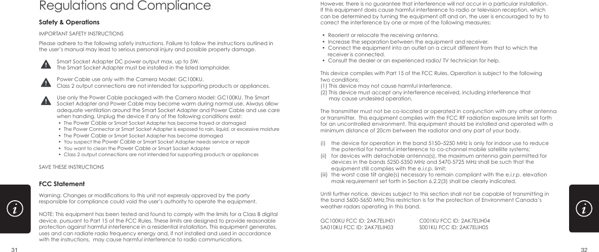 IMPORTANT SAFETY INSTRUCTIONSPlease adhere to the following safety instructions. Failure to follow the instructions outlined in the user&rsquo;s manual may lead to serious personal injury and possible property damage. SAVE THESE INSTRUCTIONSSmart Socket Adapter DC power output max. up to 5W.The Smart Socket Adapter must be installed in the listed lampholder.Power Cable use only with the Camera Model: GC100KU.Class 2 output connections are not intended for supporting products or appliances.Use only the Power Cable packaged with the Camera Model: GC100KU. The Smart Socket Adapter and Power Cable may become warm during normal use. Always allow adequate ventilation around the Smart Socket Adapter and Power Cable and use care when handing. Unplug the device if any of the following conditions exist: &bull;  The Power Cable or Smart Socket Adapter has become frayed or damaged &bull;  The Power Connector or Smart Socket Adapter is exposed to rain, liquid, or excessive moisture &bull;  The Power Cable or Smart Socket Adapter has become damaged &bull;  You suspect the Power Cable or Smart Socket Adapter needs service or repair &bull;  You want to clean the Power Cable or Smart Socket Adapter &bull;  Class 2 output connections are not intended for supporting products or appliancesSafety &amp; OperationsRegulations and Compliance However, there is no guarantee that interference will not occur in a particular installation. If this equipment does cause harmful interference to radio or television reception, which can be determined by turning the equipment off and on, the user is encouraged to try to correct the interference by one or more of the following measures: &bull;  Reorient or relocate the receiving antenna. &bull;  Increase the separation between the equipment and receiver. &bull;  Connect the equipment into an outlet on a circuit different from that to which the      receiver is connected. &bull;  Consult the dealer or an experienced radio/ TV technician for help.This device complies with Part 15 of the FCC Rules. Operation is subject to the following two conditions:(1) This device may not cause harmful interference.(2) This device must accept any interference received, including interference that       may cause undesired operation.The transmitter must not be co-located or operated in conjunction with any other antenna or transmitter.  This equipment complies with the FCC RF radiation exposure limits set forth for an uncontrolled environment. This equipment should be installed and operated with a minimum distance of 20cm between the radiator and any part of your body.FCC StatementWarning: Changes or modifications to this unit not expressly approved by the party responsible for compliance could void the user&rsquo;s authority to operate the equipment.NOTE: This equipment has been tested and found to comply with the limits for a Class B digital device, pursuant to Part 15 of the FCC Rules. These limits are designed to provide reasonable protection against harmful interference in a residential installation. This equipment generates, uses and can radiate radio frequency energy and, if not installed and used in accordance with the instructions,  may cause harmful interference to radio communications.GC100KU FCC ID: 2AK7ELIH01SA010KU FCC ID: 2AK7ELIH03C001KU FCC ID: 2AK7ELIH04S001KU FCC ID: 2AK7ELIH05(i) (ii) (iii) Until further notice, devices subject to this section shall not be capable of transmitting in the band 5600-5650 MHz.This restriction is for the protection of Environment Canada&rsquo;s weather radars operating in this band.the device for operation in the band 5150&ndash;5250 MHz is only for indoor use to reduce the potential for harmful interference to co-channel mobile satellite systems;for devices with detachable antenna(s), the maximum antenna gain permitted for devices in the bands 5250-5350 MHz and 5470-5725 MHz shall be such that the equipment still complies with the e.i.r.p. limit;the worst case tilt angle(s) necessary to remain compliant with the e.i.r.p. elevation mask requirement set forth in Section 6.2.2(3) shall be clearly indicated. 31 32