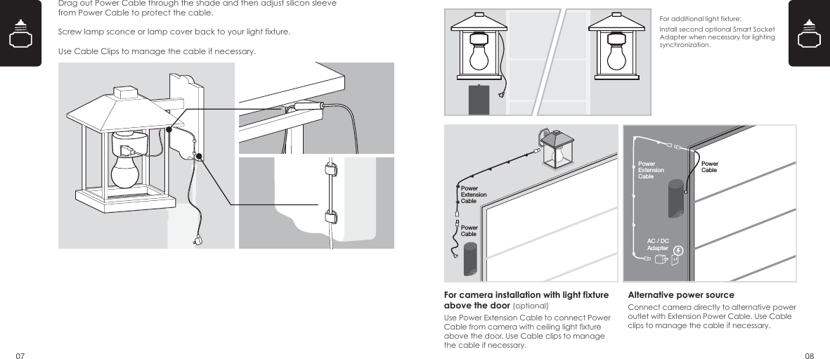 Drag out Power Cable through the shade and then adjust silicon sleeve from Power Cable to protect the cable.Screw lamp sconce or lamp cover back to your light fixture.Use Cable Clips to manage the cable if necessary.07 08For camera installation with light fixture above the door (optional)Use Power Extension Cable to connect Power Cable from camera with ceiling light fixture above the door. Use Cable clips to manage the cable if necessary.Alternative power sourceConnect camera directly to alternative power outlet with Extension Power Cable. Use Cable clips to manage the cable if necessary.For additional light fixture: Install second optional Smart Socket Adapter when necessary for lighting synchronization. PowerCablePowerExtensionCable AC / DCAdapterPowerCablePowerExtensionCable 