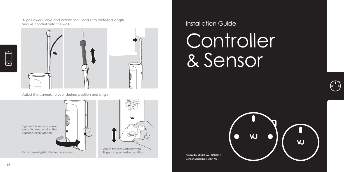 Align Power Cable and extend the Conduit to preferred length. Secure conduit onto the wall.Adjust the camera to your desired position and angle. Tighten the security screws on both sides by using the supplied Allen Wrench.Adjust the lens vertically with fingers to your desired position. Do not over-tighten the security screws. 15Controller Model No.: C001KUSensor Model No.: S001KUController&amp; SensorInstallation Guide