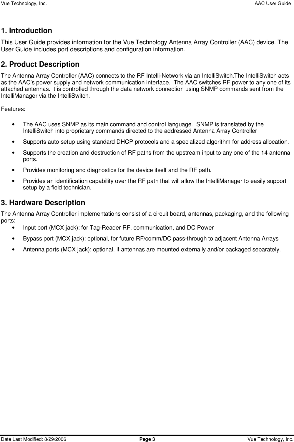 Vue Technology, Inc.                 AAC User Guide  Date Last Modified: 8/29/2006  Page 3 Vue Technology, Inc.  1. Introduction This User Guide provides information for the Vue Technology Antenna Array Controller (AAC) device. The User Guide includes port descriptions and configuration information. 2. Product Description The Antenna Array Controller (AAC) connects to the RF Intelli-Network via an IntelliSwitch.The IntelliSwitch acts as the AAC’s power supply and network communication interface.  The AAC switches RF power to any one of its attached antennas. It is controlled through the data network connection using SNMP commands sent from the IntelliManager via the IntelliSwitch.   Features:  • The AAC uses SNMP as its main command and control language.  SNMP is translated by the IntelliSwitch into proprietary commands directed to the addressed Antenna Array Controller • Supports auto setup using standard DHCP protocols and a specialized algorithm for address allocation. • Supports the creation and destruction of RF paths from the upstream input to any one of the 14 antenna ports. • Provides monitoring and diagnostics for the device itself and the RF path. • Provides an identification capability over the RF path that will allow the IntelliManager to easily support setup by a field technician. 3. Hardware Description The Antenna Array Controller implementations consist of a circuit board, antennas, packaging, and the following ports: • Input port (MCX jack): for Tag-Reader RF, communication, and DC Power • Bypass port (MCX jack): optional, for future RF/comm/DC pass-through to adjacent Antenna Arrays • Antenna ports (MCX jack): optional, if antennas are mounted externally and/or packaged separately.   