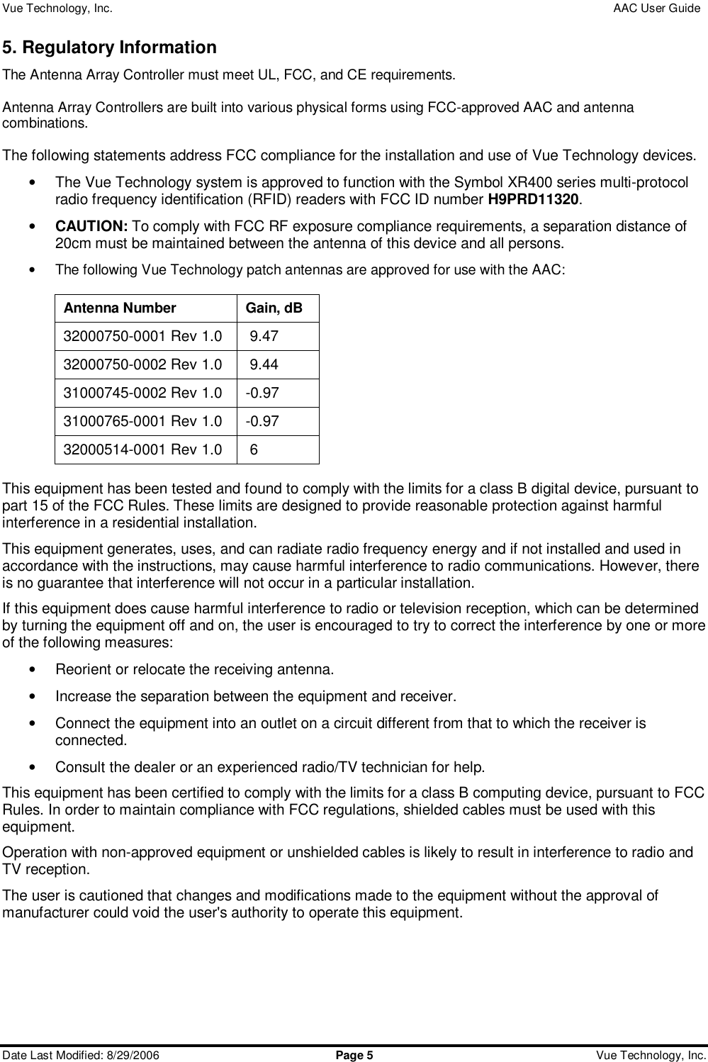 Vue Technology, Inc.                 AAC User Guide  Date Last Modified: 8/29/2006  Page 5 Vue Technology, Inc. 5. Regulatory Information The Antenna Array Controller must meet UL, FCC, and CE requirements.    Antenna Array Controllers are built into various physical forms using FCC-approved AAC and antenna combinations.  The following statements address FCC compliance for the installation and use of Vue Technology devices. • The Vue Technology system is approved to function with the Symbol XR400 series multi-protocol radio frequency identification (RFID) readers with FCC ID number H9PRD11320. • CAUTION: To comply with FCC RF exposure compliance requirements, a separation distance of 20cm must be maintained between the antenna of this device and all persons. • The following Vue Technology patch antennas are approved for use with the AAC:  Antenna Number  Gain, dB 32000750-0001 Rev 1.0  9.47 32000750-0002 Rev 1.0  9.44 31000745-0002 Rev 1.0 -0.97 31000765-0001 Rev 1.0 -0.97 32000514-0001 Rev 1.0  6  This equipment has been tested and found to comply with the limits for a class B digital device, pursuant to part 15 of the FCC Rules. These limits are designed to provide reasonable protection against harmful interference in a residential installation.  This equipment generates, uses, and can radiate radio frequency energy and if not installed and used in accordance with the instructions, may cause harmful interference to radio communications. However, there is no guarantee that interference will not occur in a particular installation.  If this equipment does cause harmful interference to radio or television reception, which can be determined by turning the equipment off and on, the user is encouraged to try to correct the interference by one or more of the following measures: • Reorient or relocate the receiving antenna. • Increase the separation between the equipment and receiver. • Connect the equipment into an outlet on a circuit different from that to which the receiver is connected. • Consult the dealer or an experienced radio/TV technician for help. This equipment has been certified to comply with the limits for a class B computing device, pursuant to FCC Rules. In order to maintain compliance with FCC regulations, shielded cables must be used with this equipment.  Operation with non-approved equipment or unshielded cables is likely to result in interference to radio and TV reception.  The user is cautioned that changes and modifications made to the equipment without the approval of manufacturer could void the user&apos;s authority to operate this equipment.     