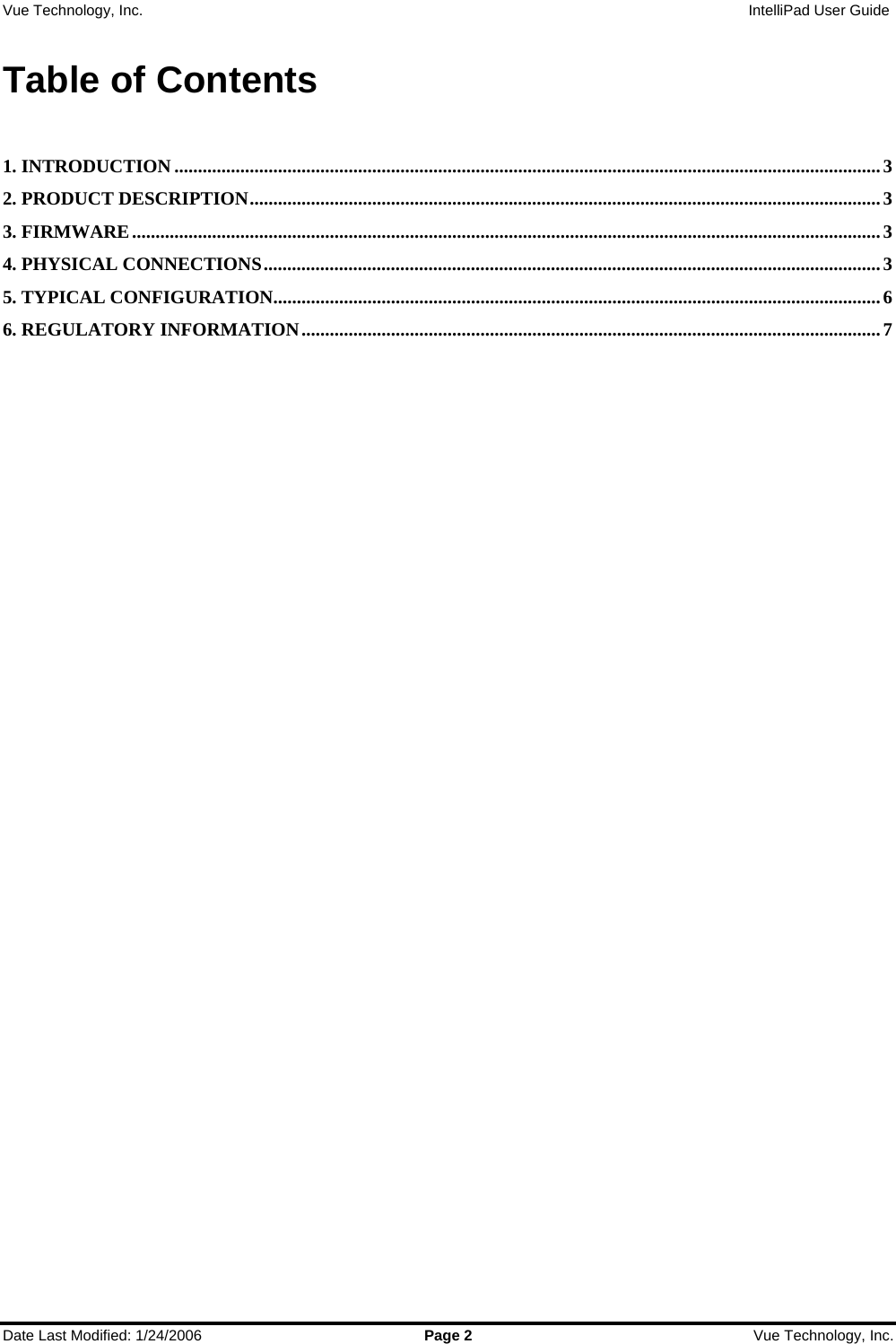 Vue Technology, Inc.                   IntelliPad User Guide  Date Last Modified: 1/24/2006  Page 2  Vue Technology, Inc.  Table of Contents  1. INTRODUCTION ......................................................................................................................................................3 2. PRODUCT DESCRIPTION......................................................................................................................................3 3. FIRMWARE...............................................................................................................................................................3 4. PHYSICAL CONNECTIONS...................................................................................................................................3 5. TYPICAL CONFIGURATION.................................................................................................................................6 6. REGULATORY INFORMATION...........................................................................................................................7       