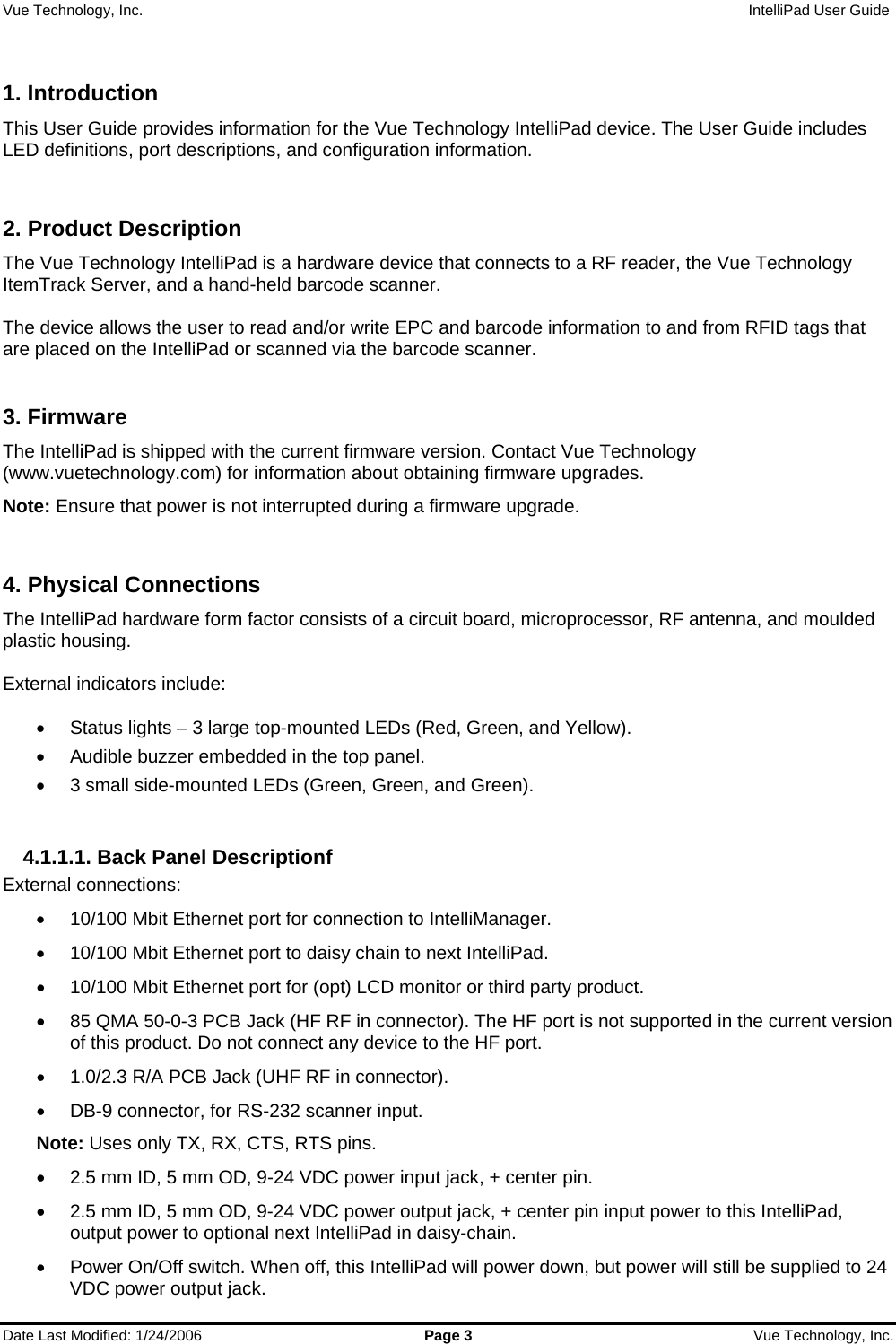 Vue Technology, Inc.                   IntelliPad User Guide  Date Last Modified: 1/24/2006  Page 3  Vue Technology, Inc.  1. Introduction This User Guide provides information for the Vue Technology IntelliPad device. The User Guide includes LED definitions, port descriptions, and configuration information.  2. Product Description The Vue Technology IntelliPad is a hardware device that connects to a RF reader, the Vue Technology ItemTrack Server, and a hand-held barcode scanner.   The device allows the user to read and/or write EPC and barcode information to and from RFID tags that are placed on the IntelliPad or scanned via the barcode scanner.  3. Firmware The IntelliPad is shipped with the current firmware version. Contact Vue Technology (www.vuetechnology.com) for information about obtaining firmware upgrades. Note: Ensure that power is not interrupted during a firmware upgrade.  4. Physical Connections The IntelliPad hardware form factor consists of a circuit board, microprocessor, RF antenna, and moulded plastic housing.  External indicators include:  •  Status lights – 3 large top-mounted LEDs (Red, Green, and Yellow). •  Audible buzzer embedded in the top panel. •  3 small side-mounted LEDs (Green, Green, and Green).  4.1.1.1. Back Panel Descriptionf External connections: •  10/100 Mbit Ethernet port for connection to IntelliManager. •  10/100 Mbit Ethernet port to daisy chain to next IntelliPad. •  10/100 Mbit Ethernet port for (opt) LCD monitor or third party product. •  85 QMA 50-0-3 PCB Jack (HF RF in connector). The HF port is not supported in the current version of this product. Do not connect any device to the HF port. •  1.0/2.3 R/A PCB Jack (UHF RF in connector). •  DB-9 connector, for RS-232 scanner input.  Note: Uses only TX, RX, CTS, RTS pins. •  2.5 mm ID, 5 mm OD, 9-24 VDC power input jack, + center pin. •  2.5 mm ID, 5 mm OD, 9-24 VDC power output jack, + center pin input power to this IntelliPad, output power to optional next IntelliPad in daisy-chain. •  Power On/Off switch. When off, this IntelliPad will power down, but power will still be supplied to 24 VDC power output jack. 