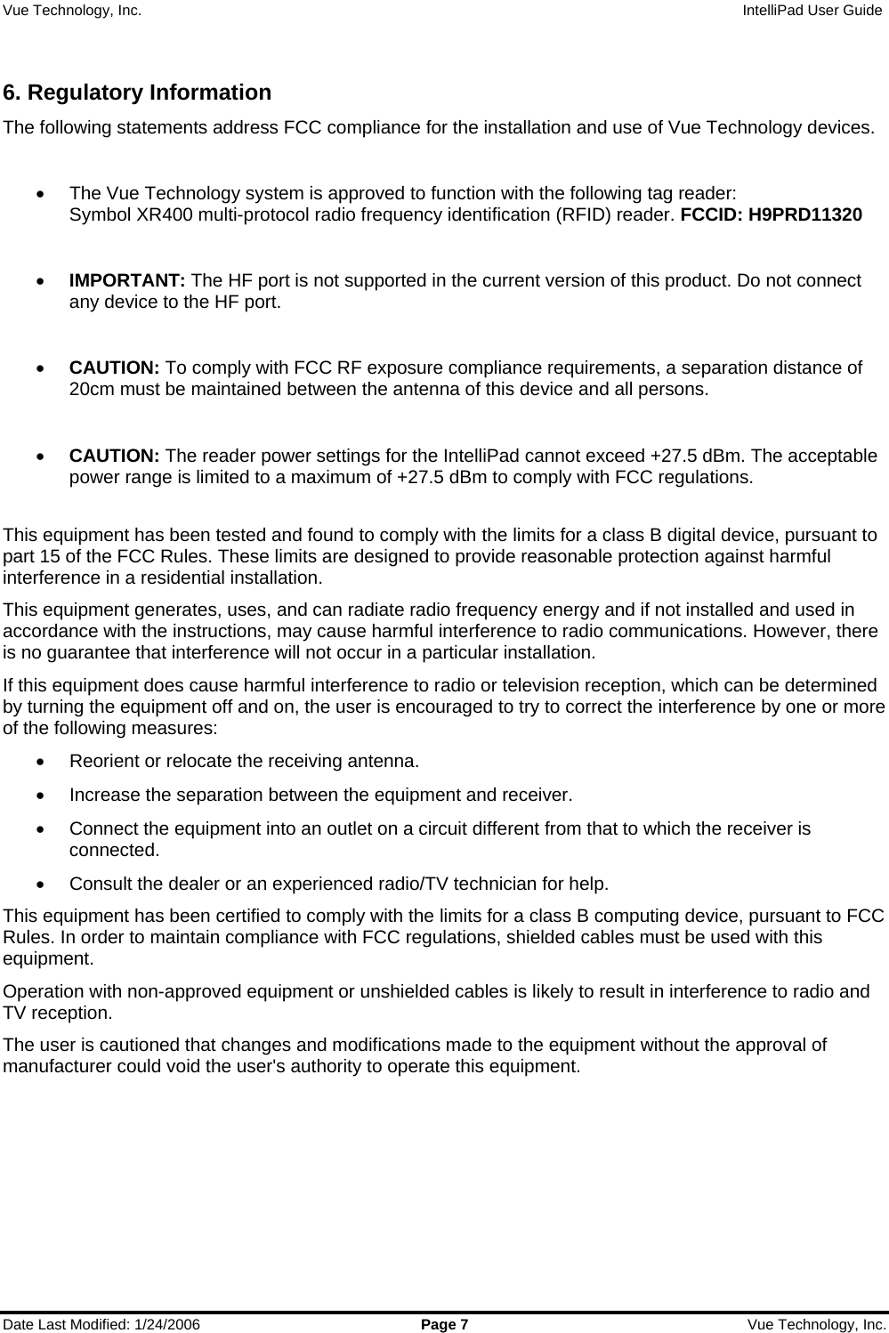 Vue Technology, Inc.                   IntelliPad User Guide  Date Last Modified: 1/24/2006  Page 7  Vue Technology, Inc.  6. Regulatory Information The following statements address FCC compliance for the installation and use of Vue Technology devices.  •  The Vue Technology system is approved to function with the following tag reader:  Symbol XR400 multi-protocol radio frequency identification (RFID) reader. FCCID: H9PRD11320  • IMPORTANT: The HF port is not supported in the current version of this product. Do not connect any device to the HF port.  • CAUTION: To comply with FCC RF exposure compliance requirements, a separation distance of 20cm must be maintained between the antenna of this device and all persons.  • CAUTION: The reader power settings for the IntelliPad cannot exceed +27.5 dBm. The acceptable power range is limited to a maximum of +27.5 dBm to comply with FCC regulations.  This equipment has been tested and found to comply with the limits for a class B digital device, pursuant to part 15 of the FCC Rules. These limits are designed to provide reasonable protection against harmful interference in a residential installation.  This equipment generates, uses, and can radiate radio frequency energy and if not installed and used in accordance with the instructions, may cause harmful interference to radio communications. However, there is no guarantee that interference will not occur in a particular installation.  If this equipment does cause harmful interference to radio or television reception, which can be determined by turning the equipment off and on, the user is encouraged to try to correct the interference by one or more of the following measures: •  Reorient or relocate the receiving antenna. •  Increase the separation between the equipment and receiver. •  Connect the equipment into an outlet on a circuit different from that to which the receiver is connected. •  Consult the dealer or an experienced radio/TV technician for help. This equipment has been certified to comply with the limits for a class B computing device, pursuant to FCC Rules. In order to maintain compliance with FCC regulations, shielded cables must be used with this equipment.  Operation with non-approved equipment or unshielded cables is likely to result in interference to radio and TV reception.  The user is cautioned that changes and modifications made to the equipment without the approval of manufacturer could void the user&apos;s authority to operate this equipment.    