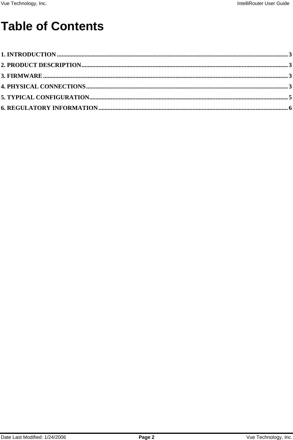 Vue Technology, Inc.                   IntelliRouter User Guide  Date Last Modified: 1/24/2006  Page 2  Vue Technology, Inc.  Table of Contents  1. INTRODUCTION ......................................................................................................................................................3 2. PRODUCT DESCRIPTION......................................................................................................................................3 3. FIRMWARE...............................................................................................................................................................3 4. PHYSICAL CONNECTIONS...................................................................................................................................3 5. TYPICAL CONFIGURATION.................................................................................................................................5 6. REGULATORY INFORMATION...........................................................................................................................6       