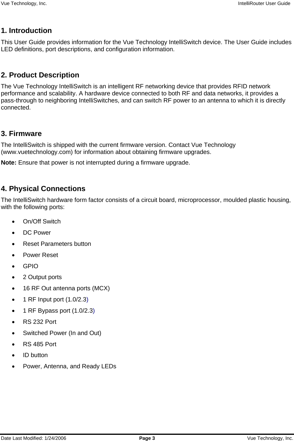 Vue Technology, Inc.                   IntelliRouter User Guide  Date Last Modified: 1/24/2006  Page 3  Vue Technology, Inc.  1. Introduction This User Guide provides information for the Vue Technology IntelliSwitch device. The User Guide includes LED definitions, port descriptions, and configuration information.  2. Product Description The Vue Technology IntelliSwitch is an intelligent RF networking device that provides RFID network performance and scalability. A hardware device connected to both RF and data networks, it provides a pass-through to neighboring IntelliSwitches, and can switch RF power to an antenna to which it is directly connected.  3. Firmware The IntelliSwitch is shipped with the current firmware version. Contact Vue Technology (www.vuetechnology.com) for information about obtaining firmware upgrades. Note: Ensure that power is not interrupted during a firmware upgrade.  4. Physical Connections The IntelliSwitch hardware form factor consists of a circuit board, microprocessor, moulded plastic housing, with the following ports:  • On/Off Switch • DC Power •  Reset Parameters button • Power Reset • GPIO •  2 Output ports •  16 RF Out antenna ports (MCX) •  1 RF Input port (1.0/2.3) •  1 RF Bypass port (1.0/2.3) •  RS 232 Port •  Switched Power (In and Out) •  RS 485 Port • ID button •  Power, Antenna, and Ready LEDs  