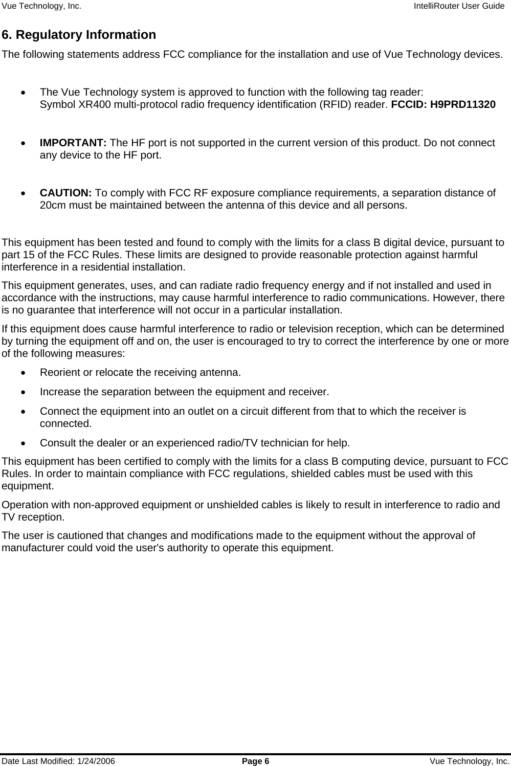 Vue Technology, Inc.                   IntelliRouter User Guide  Date Last Modified: 1/24/2006  Page 6  Vue Technology, Inc. 6. Regulatory Information The following statements address FCC compliance for the installation and use of Vue Technology devices.  •  The Vue Technology system is approved to function with the following tag reader:  Symbol XR400 multi-protocol radio frequency identification (RFID) reader. FCCID: H9PRD11320  • IMPORTANT: The HF port is not supported in the current version of this product. Do not connect any device to the HF port.  • CAUTION: To comply with FCC RF exposure compliance requirements, a separation distance of 20cm must be maintained between the antenna of this device and all persons.  This equipment has been tested and found to comply with the limits for a class B digital device, pursuant to part 15 of the FCC Rules. These limits are designed to provide reasonable protection against harmful interference in a residential installation.  This equipment generates, uses, and can radiate radio frequency energy and if not installed and used in accordance with the instructions, may cause harmful interference to radio communications. However, there is no guarantee that interference will not occur in a particular installation.  If this equipment does cause harmful interference to radio or television reception, which can be determined by turning the equipment off and on, the user is encouraged to try to correct the interference by one or more of the following measures: •  Reorient or relocate the receiving antenna. •  Increase the separation between the equipment and receiver. •  Connect the equipment into an outlet on a circuit different from that to which the receiver is connected. •  Consult the dealer or an experienced radio/TV technician for help. This equipment has been certified to comply with the limits for a class B computing device, pursuant to FCC Rules. In order to maintain compliance with FCC regulations, shielded cables must be used with this equipment.  Operation with non-approved equipment or unshielded cables is likely to result in interference to radio and TV reception.  The user is cautioned that changes and modifications made to the equipment without the approval of manufacturer could void the user&apos;s authority to operate this equipment.     