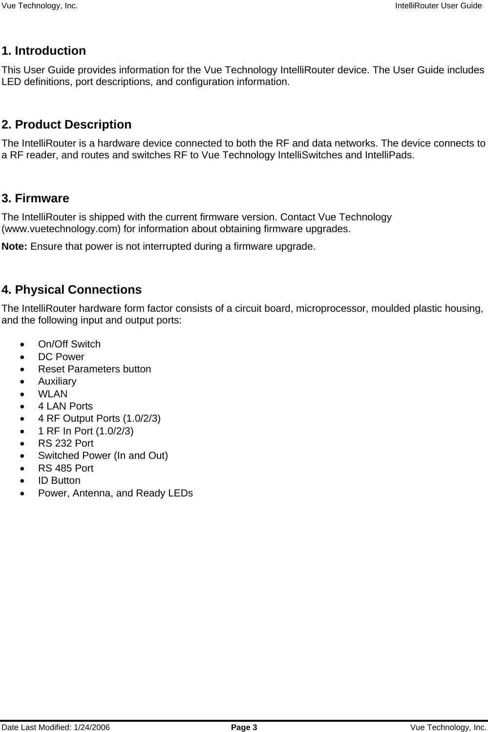 Vue Technology, Inc.                   IntelliRouter User Guide  Date Last Modified: 1/24/2006  Page 3  Vue Technology, Inc.  1. Introduction This User Guide provides information for the Vue Technology IntelliRouter device. The User Guide includes LED definitions, port descriptions, and configuration information.  2. Product Description The IntelliRouter is a hardware device connected to both the RF and data networks. The device connects to a RF reader, and routes and switches RF to Vue Technology IntelliSwitches and IntelliPads.   3. Firmware The IntelliRouter is shipped with the current firmware version. Contact Vue Technology (www.vuetechnology.com) for information about obtaining firmware upgrades. Note: Ensure that power is not interrupted during a firmware upgrade.  4. Physical Connections The IntelliRouter hardware form factor consists of a circuit board, microprocessor, moulded plastic housing, and the following input and output ports:  • On/Off Switch • DC Power •  Reset Parameters button • Auxiliary • WLAN •  4 LAN Ports •  4 RF Output Ports (1.0/2/3) •  1 RF In Port (1.0/2/3) •  RS 232 Port •  Switched Power (In and Out) •  RS 485 Port • ID Button •  Power, Antenna, and Ready LEDs    