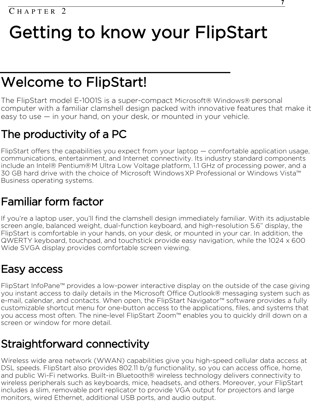    7  Welcome to FlipStart!  The FlipStart model E-1001S is a super-compact Microsoft® Windows® personal computer with a familiar clamshell design packed with innovative features that make it easy to use † in your hand, on your desk, or mounted in your vehicle. The productivity of a PC FlipStart offers the capabilities you expect from your laptop † comfortable application usage, communications, entertainment, and Internet connectivity. Its industry standard components include an Intel® Pentium® M Ultra Low Voltage platform, 1.1 GHz of processing power, and a 30 GB hard drive with the choice of Microsoft Windows XP Professional or Windows Vista™ Business operating systems. Familiar form factor If you’re a laptop user, you’ll find the clamshell design immediately familiar. With its adjustable screen angle, balanced weight, dual-function keyboard, and high-resolution 5.6” display, the FlipStart is comfortable in your hands, on your desk, or mounted in your car. In addition, the QWERTY keyboard, touchpad, and touchstick provide easy navigation, while the 1024 x 600 Wide SVGA display provides comfortable screen viewing. Easy access FlipStart InfoPane™ provides a low-power interactive display on the outside of the case giving you instant access to daily details in the Microsoft Office Outlook® messaging system such as e-mail, calendar, and contacts. When open, the FlipStart Navigator™ software provides a fully customizable shortcut menu for one-button access to the applications, files, and systems that you access most often. The nine-level FlipStart Zoom™ enables you to quickly drill down on a screen or window for more detail. Straightforward connectivity Wireless wide area network (WWAN) capabilities give you high-speed cellular data access at DSL speeds. FlipStart also provides 802.11 b/g functionality, so you can access office, home, and public Wi-Fi networks. Built-in Bluetooth® wireless technology delivers connectivity to wireless peripherals such as keyboards, mice, headsets, and others. Moreover, your FlipStart includes a slim, removable port replicator to provide VGA output for projectors and large monitors, wired Ethernet, additional USB ports, and audio output. CH A P T E R   2  Getting to know your FlipStart 