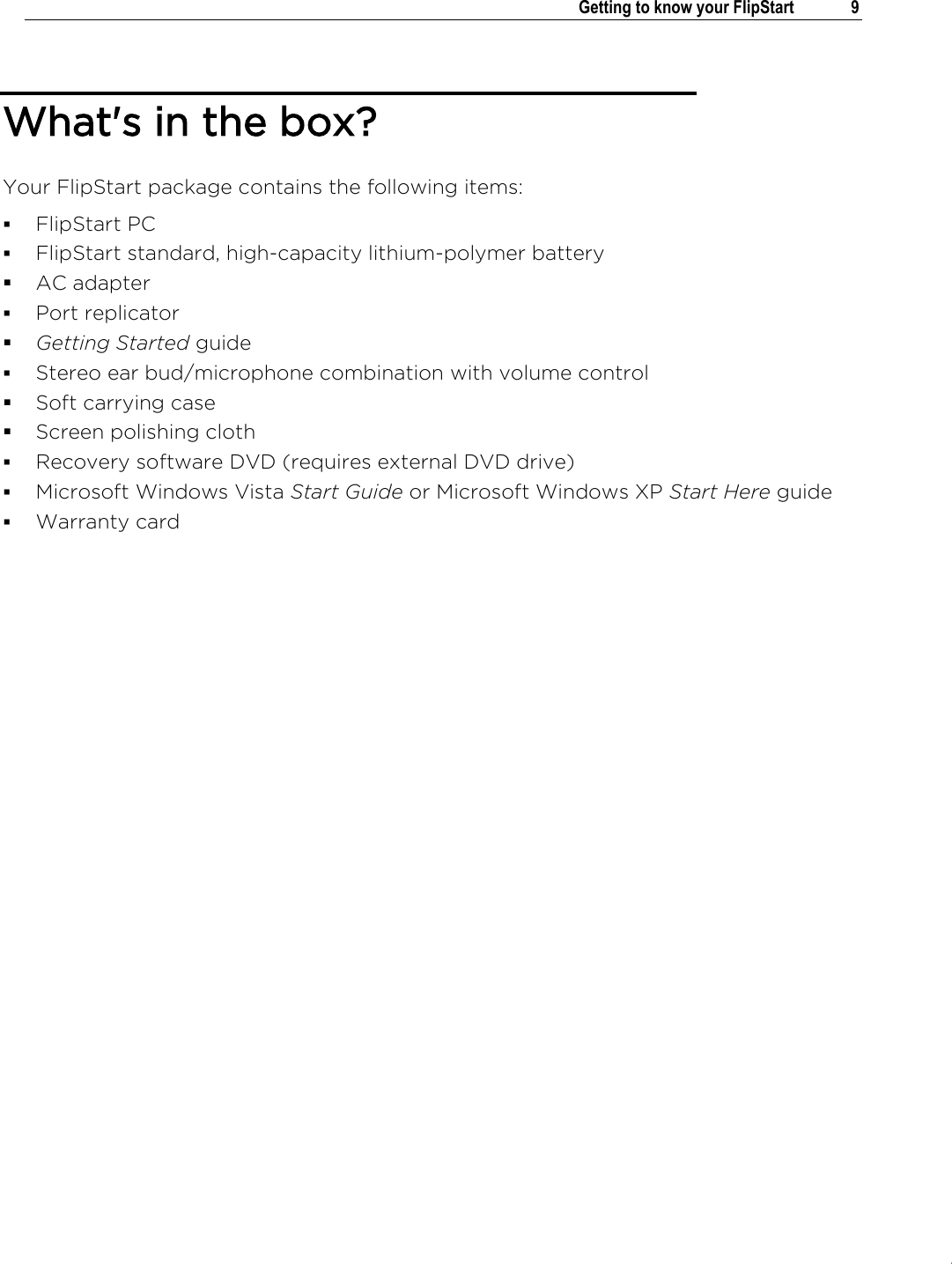 .   Getting to know your FlipStart  9  What&apos;s in the box? Your FlipStart package contains the following items:  FlipStart PC  FlipStart standard, high-capacity lithium-polymer battery  AC adapter   Port replicator  Getting Started guide  Stereo ear bud/microphone combination with volume control  Soft carrying case  Screen polishing cloth  Recovery software DVD (requires external DVD drive)  Microsoft Windows Vista Start Guide or Microsoft Windows XP Start Here guide  Warranty card     