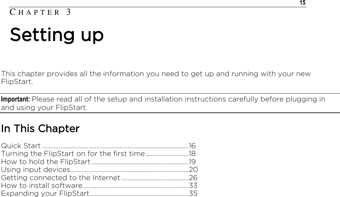   15  This chapter provides all the information you need to get up and running with your new FlipStart. Important: Please read all of the setup and installation instructions carefully before plugging in and using your FlipStart.  In This Chapter Quick Start ......................................................................................... 16 Turning the FlipStart on for the first time .......................... 18 How to hold the FlipStart ........................................................... 19 Using input devices ........................................................................ 20 Getting connected to the Internet ......................................... 26 How to install software ................................................................ 33 Expanding your FlipStart ............................................................ 35  CH A P T E R   3  Setting up 