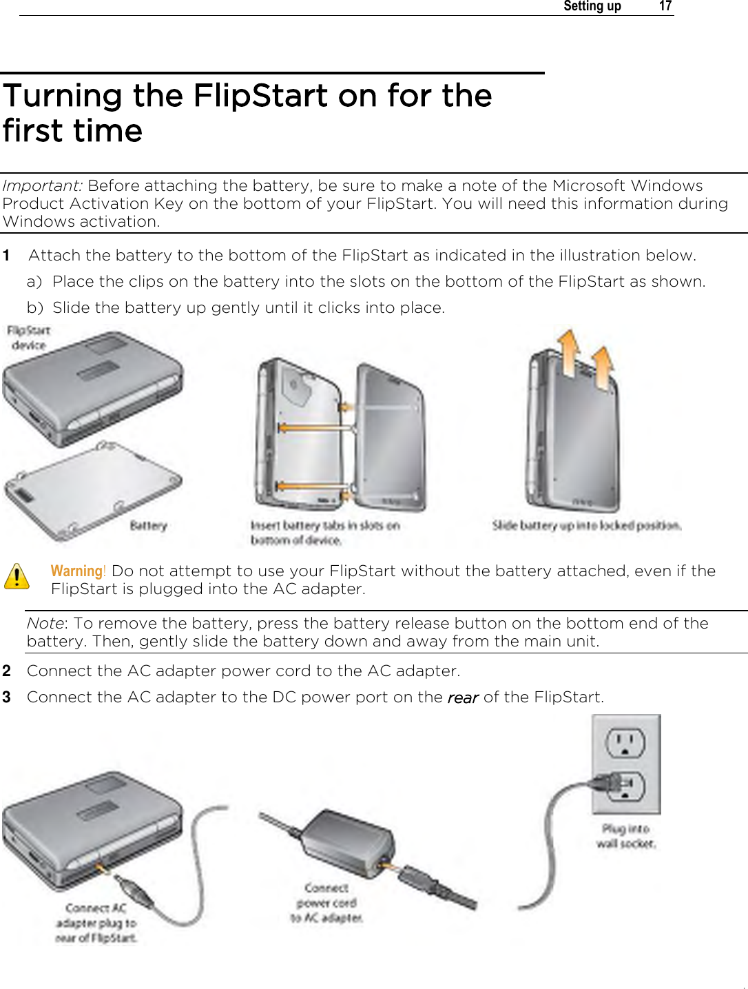 .   Setting up  17  Turning the FlipStart on for the first time Important: Before attaching the battery, be sure to make a note of the Microsoft Windows Product Activation Key on the bottom of your FlipStart. You will need this information during Windows activation. 1  Attach the battery to the bottom of the FlipStart as indicated in the illustration below. a) Place the clips on the battery into the slots on the bottom of the FlipStart as shown.  b) Slide the battery up gently until it clicks into place.   Warning! Do not attempt to use your FlipStart without the battery attached, even if the FlipStart is plugged into the AC adapter. Note: To remove the battery, press the battery release button on the bottom end of the battery. Then, gently slide the battery down and away from the main unit. 2  Connect the AC adapter power cord to the AC adapter. 3  Connect the AC adapter to the DC power port on the rear of the FlipStart.  