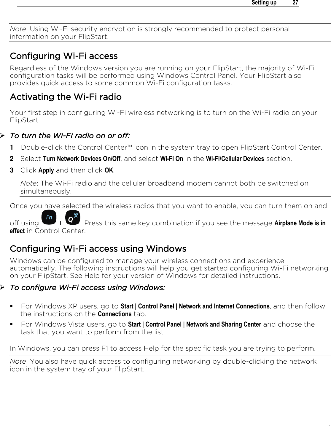 .   Setting up  27  Note: Using Wi-Fi security encryption is strongly recommended to protect personal information on your FlipStart. Configuring Wi-Fi access Regardless of the Windows version you are running on your FlipStart, the majority of Wi-Fi configuration tasks will be performed using Windows Control Panel. Your FlipStart also provides quick access to some common Wi-Fi configuration tasks.  Activating the Wi-Fi radio Your first step in configuring Wi-Fi wireless networking is to turn on the Wi-Fi radio on your FlipStart.  To turn the Wi-Fi radio on or off: 1  Double-click the Control Center™ icon in the system tray to open FlipStart Control Center. 2  Select Turn Network Devices On/Off, and select Wi-Fi On in the Wi-Fi/Cellular Devices section. 3  Click Apply and then click OK. Note: The Wi-Fi radio and the cellular broadband modem cannot both be switched on simultaneously. Once you have selected the wireless radios that you want to enable, you can turn them on and off using   +  . Press this same key combination if you see the message Airplane Mode is in effect in Control Center. Configuring Wi-Fi access using Windows Windows can be configured to manage your wireless connections and experience automatically. The following instructions will help you get started configuring Wi-Fi networking on your FlipStart. See Help for your version of Windows for detailed instructions.  To configure Wi-Fi access using Windows:   For Windows XP users, go to Start | Control Panel | Network and Internet Connections, and then follow the instructions on the Connections tab.  For Windows Vista users, go to Start | Control Panel | Network and Sharing Center and choose the task that you want to perform from the list.  In Windows, you can press F1 to access Help for the specific task you are trying to perform. Note: You also have quick access to configuring networking by double-clicking the network icon in the system tray of your FlipStart.  