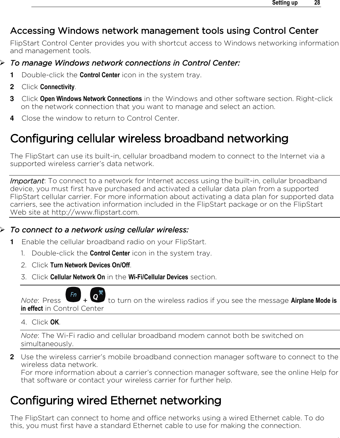 .   Setting up  28  Accessing Windows network management tools using Control Center FlipStart Control Center provides you with shortcut access to Windows networking information and management tools.   To manage Windows network connections in Control Center: 1  Double-click the Control Center icon in the system tray. 2  Click Connectivity. 3  Click Open Windows Network Connections in the Windows and other software section. Right-click on the network connection that you want to manage and select an action.  4  Close the window to return to Control Center. Configuring cellular wireless broadband networking The FlipStart can use its built-in, cellular broadband modem to connect to the Internet via a supported wireless carrier’s data network. Important: To connect to a network for Internet access using the built-in, cellular broadband device, you must first have purchased and activated a cellular data plan from a supported FlipStart cellular carrier. For more information about activating a data plan for supported data carriers, see the activation information included in the FlipStart package or on the FlipStart Web site at http://www.flipstart.com.  To connect to a network using cellular wireless: 1  Enable the cellular broadband radio on your FlipStart.  1. Double-click the Control Center icon in the system tray. 2. Click Turn Network Devices On/Off.  3. Click Cellular Network On in the Wi-Fi/Cellular Devices section. Note:  Press    +   to turn on the wireless radios if you see the message Airplane Mode is in effect in Control Center 4. Click OK. Note: The Wi-Fi radio and cellular broadband modem cannot both be switched on simultaneously. 2  Use the wireless carrier’s mobile broadband connection manager software to connect to the wireless data network.  For more information about a carrier’s connection manager software, see the online Help for that software or contact your wireless carrier for further help. Configuring wired Ethernet networking The FlipStart can connect to home and office networks using a wired Ethernet cable. To do this, you must first have a standard Ethernet cable to use for making the connection. 