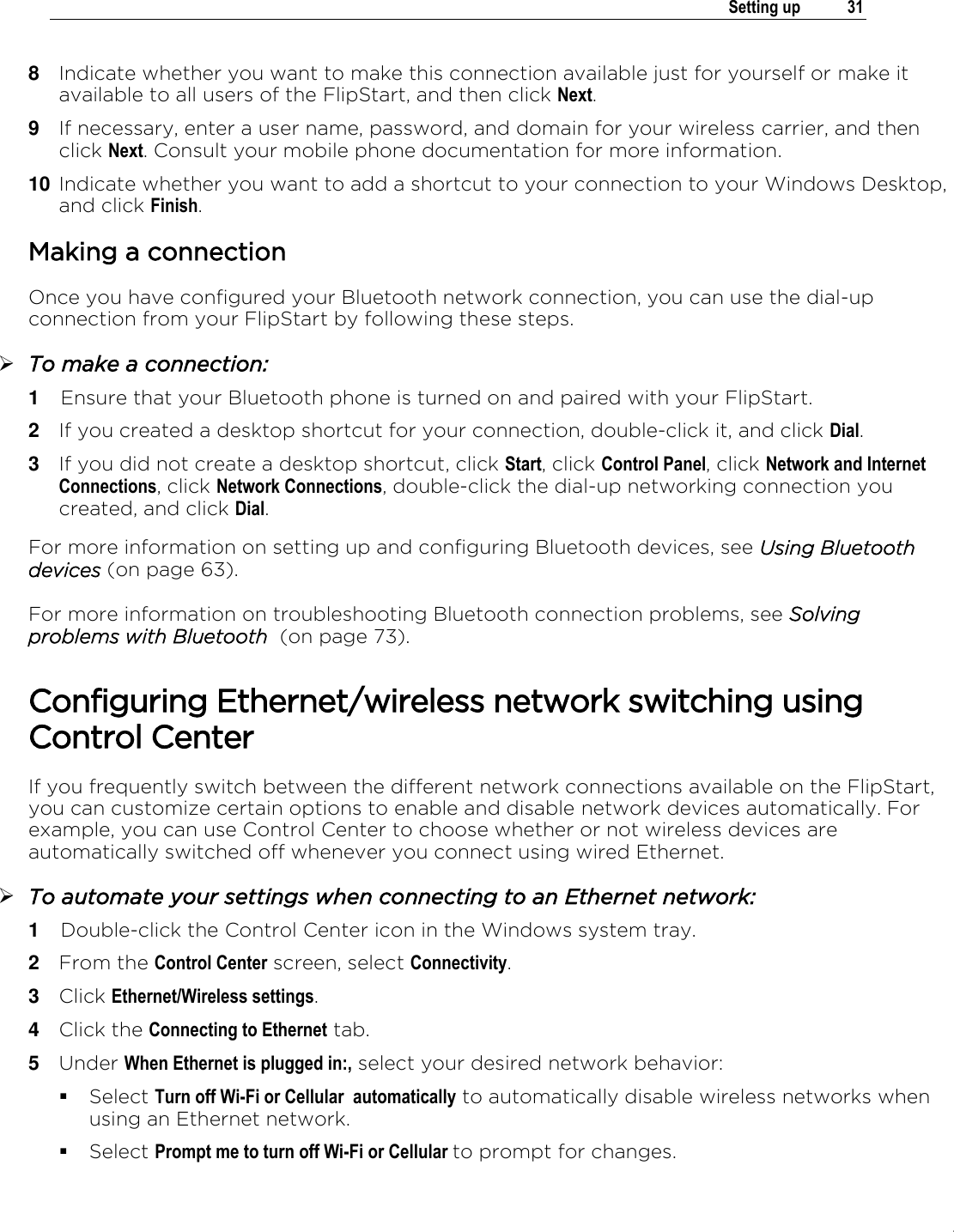 .   Setting up  31  8  Indicate whether you want to make this connection available just for yourself or make it available to all users of the FlipStart, and then click Next. 9  If necessary, enter a user name, password, and domain for your wireless carrier, and then click Next. Consult your mobile phone documentation for more information. 10 Indicate whether you want to add a shortcut to your connection to your Windows Desktop, and click Finish. Making a connection Once you have configured your Bluetooth network connection, you can use the dial-up connection from your FlipStart by following these steps.  To make a connection: 1  Ensure that your Bluetooth phone is turned on and paired with your FlipStart. 2  If you created a desktop shortcut for your connection, double-click it, and click Dial. 3  If you did not create a desktop shortcut, click Start, click Control Panel, click Network and Internet Connections, click Network Connections, double-click the dial-up networking connection you created, and click Dial. For more information on setting up and configuring Bluetooth devices, see Using Bluetooth devices (on page 63). For more information on troubleshooting Bluetooth connection problems, see Solving problems with Bluetooth  (on page 73).  Configuring Ethernet/wireless network switching using Control Center If you frequently switch between the different network connections available on the FlipStart, you can customize certain options to enable and disable network devices automatically. For example, you can use Control Center to choose whether or not wireless devices are automatically switched off whenever you connect using wired Ethernet.   To automate your settings when connecting to an Ethernet network: 1  Double-click the Control Center icon in the Windows system tray. 2  From the Control Center screen, select Connectivity. 3  Click Ethernet/Wireless settings. 4  Click the Connecting to Ethernet tab. 5  Under When Ethernet is plugged in:, select your desired network behavior:  Select Turn off Wi-Fi or Cellular  automatically to automatically disable wireless networks when using an Ethernet network.  Select Prompt me to turn off Wi-Fi or Cellular to prompt for changes. 