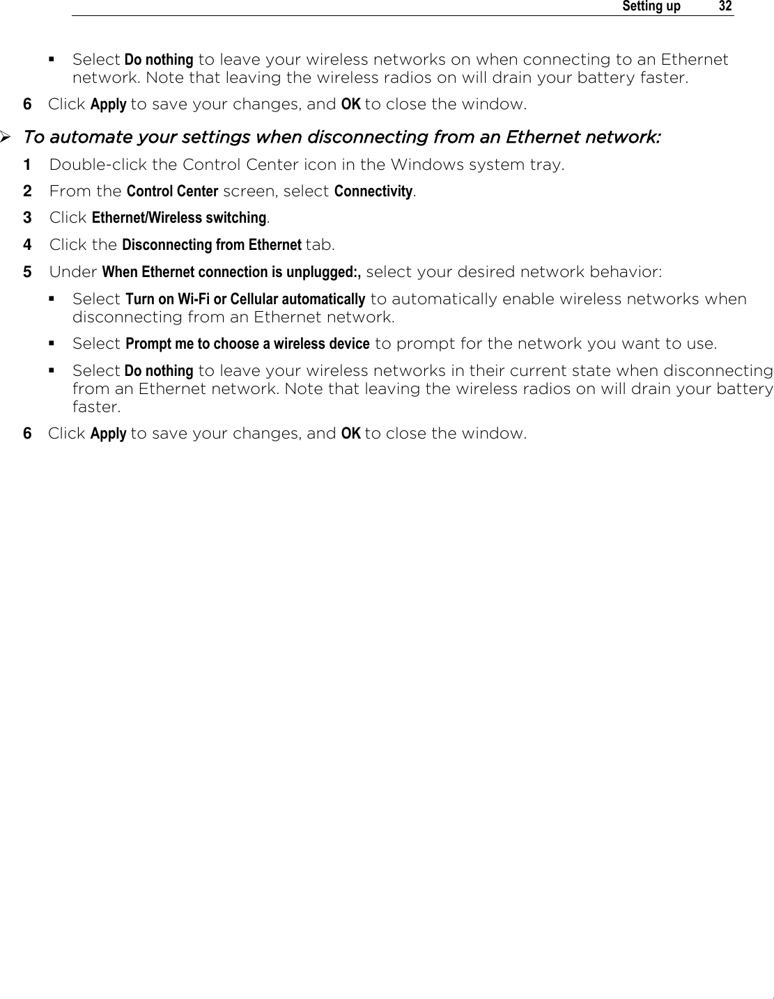 .   Setting up  32   Select Do nothing to leave your wireless networks on when connecting to an Ethernet network. Note that leaving the wireless radios on will drain your battery faster. 6  Click Apply to save your changes, and OK to close the window.  To automate your settings when disconnecting from an Ethernet network: 1  Double-click the Control Center icon in the Windows system tray. 2  From the Control Center screen, select Connectivity. 3  Click Ethernet/Wireless switching. 4  Click the Disconnecting from Ethernet tab. 5  Under When Ethernet connection is unplugged:, select your desired network behavior:  Select Turn on Wi-Fi or Cellular automatically to automatically enable wireless networks when disconnecting from an Ethernet network.  Select Prompt me to choose a wireless device to prompt for the network you want to use.  Select Do nothing to leave your wireless networks in their current state when disconnecting from an Ethernet network. Note that leaving the wireless radios on will drain your battery faster. 6  Click Apply to save your changes, and OK to close the window.   