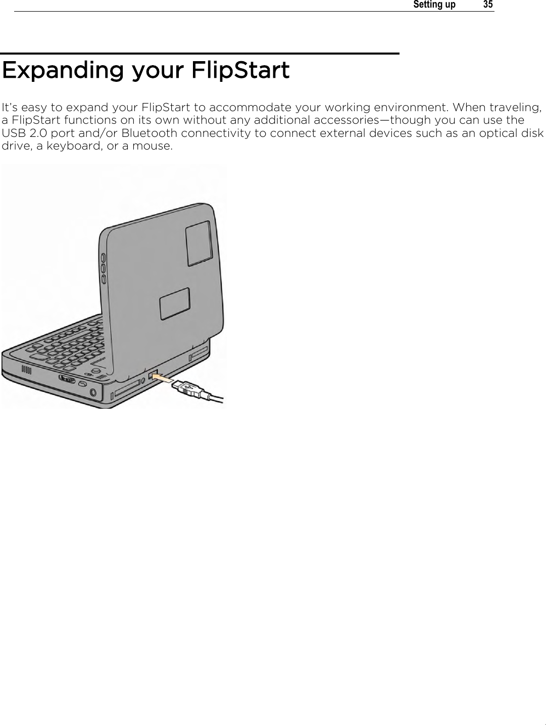 .   Setting up  35  Expanding your FlipStart It’s easy to expand your FlipStart to accommodate your working environment. When traveling, a FlipStart functions on its own without any additional accessories†though you can use the USB 2.0 port and/or Bluetooth connectivity to connect external devices such as an optical disk drive, a keyboard, or a mouse.   