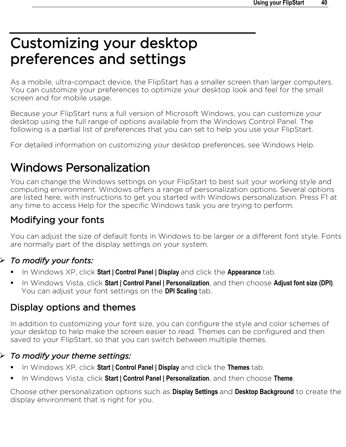 .   Using your FlipStart  40  Customizing your desktop preferences and settings As a mobile, ultra-compact device, the FlipStart has a smaller screen than larger computers. You can customize your preferences to optimize your desktop look and feel for the small screen and for mobile usage. Because your FlipStart runs a full version of Microsoft Windows, you can customize your desktop using the full range of options available from the Windows Control Panel. The following is a partial list of preferences that you can set to help you use your FlipStart. For detailed information on customizing your desktop preferences, see Windows Help.  Windows Personalization You can change the Windows settings on your FlipStart to best suit your working style and computing environment. Windows offers a range of personalization options. Several options are listed here, with instructions to get you started with Windows personalization. Press F1 at any time to access Help for the specific Windows task you are trying to perform. Modifying your fonts You can adjust the size of default fonts in Windows to be larger or a different font style. Fonts are normally part of the display settings on your system.   To modify your fonts:  In Windows XP, click Start | Control Panel | Display and click the Appearance tab.  In Windows Vista, click Start | Control Panel | Personalization, and then choose Adjust font size (DPI). You can adjust your font settings on the DPI Scaling tab. Display options and themes In addition to customizing your font size, you can configure the style and color schemes of your desktop to help make the screen easier to read. Themes can be configured and then saved to your FlipStart, so that you can switch between multiple themes.   To modify your theme settings:  In Windows XP, click Start | Control Panel | Display and click the Themes tab.  In Windows Vista, click Start | Control Panel | Personalization, and then choose Theme. Choose other personalization options such as Display Settings and Desktop Background to create the display environment that is right for you. 