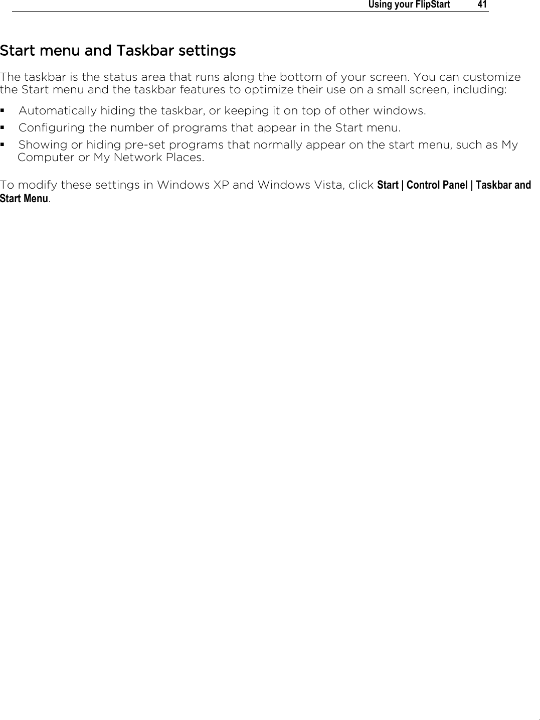 .   Using your FlipStart  41  Start menu and Taskbar settings The taskbar is the status area that runs along the bottom of your screen. You can customize the Start menu and the taskbar features to optimize their use on a small screen, including:  Automatically hiding the taskbar, or keeping it on top of other windows.  Configuring the number of programs that appear in the Start menu.  Showing or hiding pre-set programs that normally appear on the start menu, such as My Computer or My Network Places.  To modify these settings in Windows XP and Windows Vista, click Start | Control Panel | Taskbar and Start Menu.       