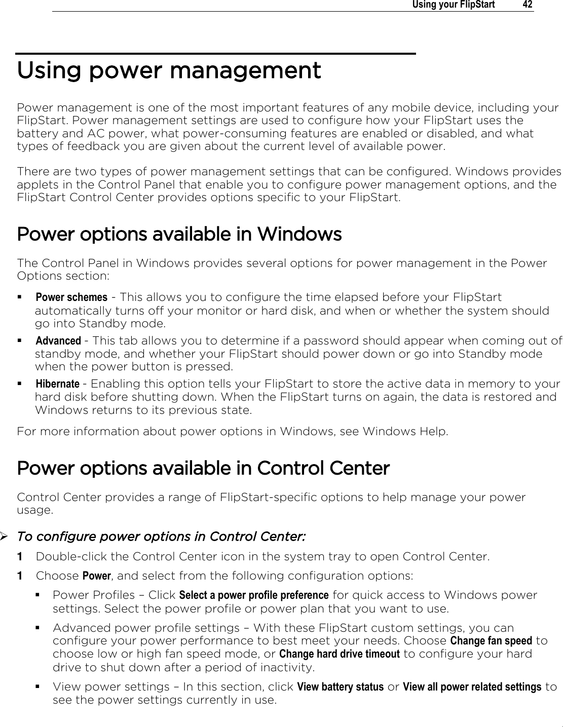 .   Using your FlipStart  42  Using power management Power management is one of the most important features of any mobile device, including your FlipStart. Power management settings are used to configure how your FlipStart uses the battery and AC power, what power-consuming features are enabled or disabled, and what types of feedback you are given about the current level of available power. There are two types of power management settings that can be configured. Windows provides applets in the Control Panel that enable you to configure power management options, and the FlipStart Control Center provides options specific to your FlipStart. Power options available in Windows The Control Panel in Windows provides several options for power management in the Power Options section:  Power schemes - This allows you to configure the time elapsed before your FlipStart automatically turns off your monitor or hard disk, and when or whether the system should go into Standby mode.  Advanced - This tab allows you to determine if a password should appear when coming out of standby mode, and whether your FlipStart should power down or go into Standby mode when the power button is pressed.  Hibernate - Enabling this option tells your FlipStart to store the active data in memory to your hard disk before shutting down. When the FlipStart turns on again, the data is restored and Windows returns to its previous state. For more information about power options in Windows, see Windows Help. Power options available in Control Center Control Center provides a range of FlipStart-specific options to help manage your power usage.  To configure power options in Control Center: 1  Double-click the Control Center icon in the system tray to open Control Center. 1  Choose Power, and select from the following configuration options:  Power Profiles ‟ Click Select a power profile preference for quick access to Windows power settings. Select the power profile or power plan that you want to use.  Advanced power profile settings ‟ With these FlipStart custom settings, you can configure your power performance to best meet your needs. Choose Change fan speed to choose low or high fan speed mode, or Change hard drive timeout to configure your hard drive to shut down after a period of inactivity.  View power settings ‟ In this section, click View battery status or View all power related settings to see the power settings currently in use. 