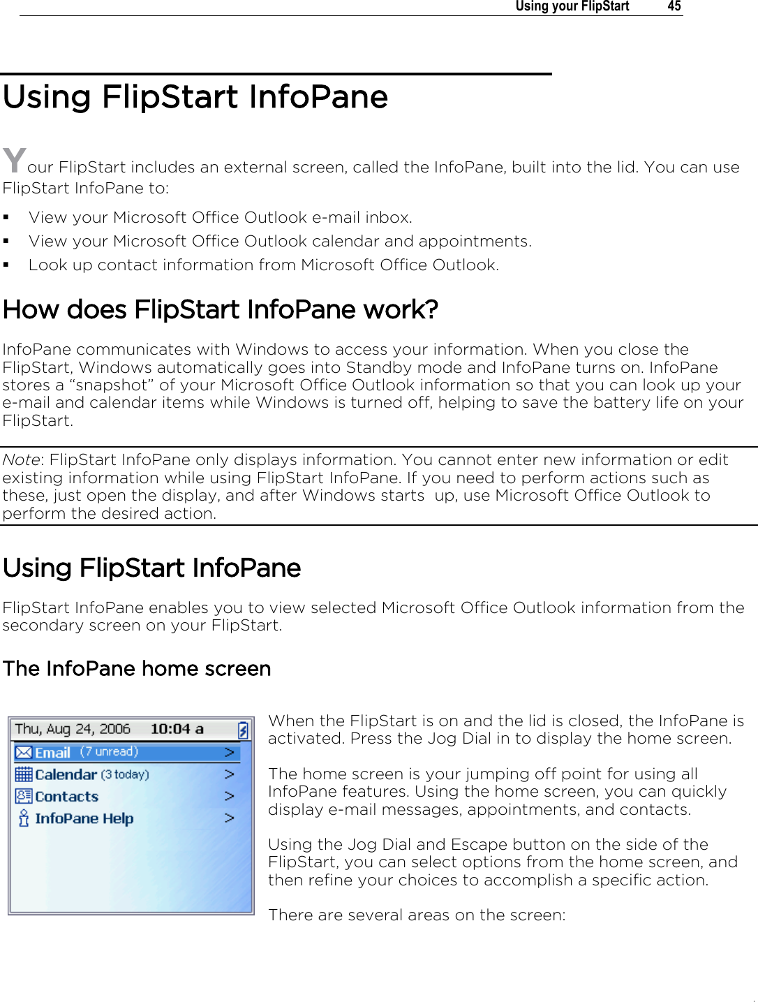 .   Using your FlipStart  45  Using FlipStart InfoPane Your FlipStart includes an external screen, called the InfoPane, built into the lid. You can use FlipStart InfoPane to:  View your Microsoft Office Outlook e-mail inbox.  View your Microsoft Office Outlook calendar and appointments.  Look up contact information from Microsoft Office Outlook. How does FlipStart InfoPane work? InfoPane communicates with Windows to access your information. When you close the FlipStart, Windows automatically goes into Standby mode and InfoPane turns on. InfoPane stores a “snapshot” of your Microsoft Office Outlook information so that you can look up your e-mail and calendar items while Windows is turned off, helping to save the battery life on your FlipStart. Note: FlipStart InfoPane only displays information. You cannot enter new information or edit existing information while using FlipStart InfoPane. If you need to perform actions such as these, just open the display, and after Windows starts  up, use Microsoft Office Outlook to perform the desired action. Using FlipStart InfoPane FlipStart InfoPane enables you to view selected Microsoft Office Outlook information from the secondary screen on your FlipStart.   The InfoPane home screen When the FlipStart is on and the lid is closed, the InfoPane is activated. Press the Jog Dial in to display the home screen. The home screen is your jumping off point for using all InfoPane features. Using the home screen, you can quickly display e-mail messages, appointments, and contacts.  Using the Jog Dial and Escape button on the side of the FlipStart, you can select options from the home screen, and then refine your choices to accomplish a specific action. There are several areas on the screen: 