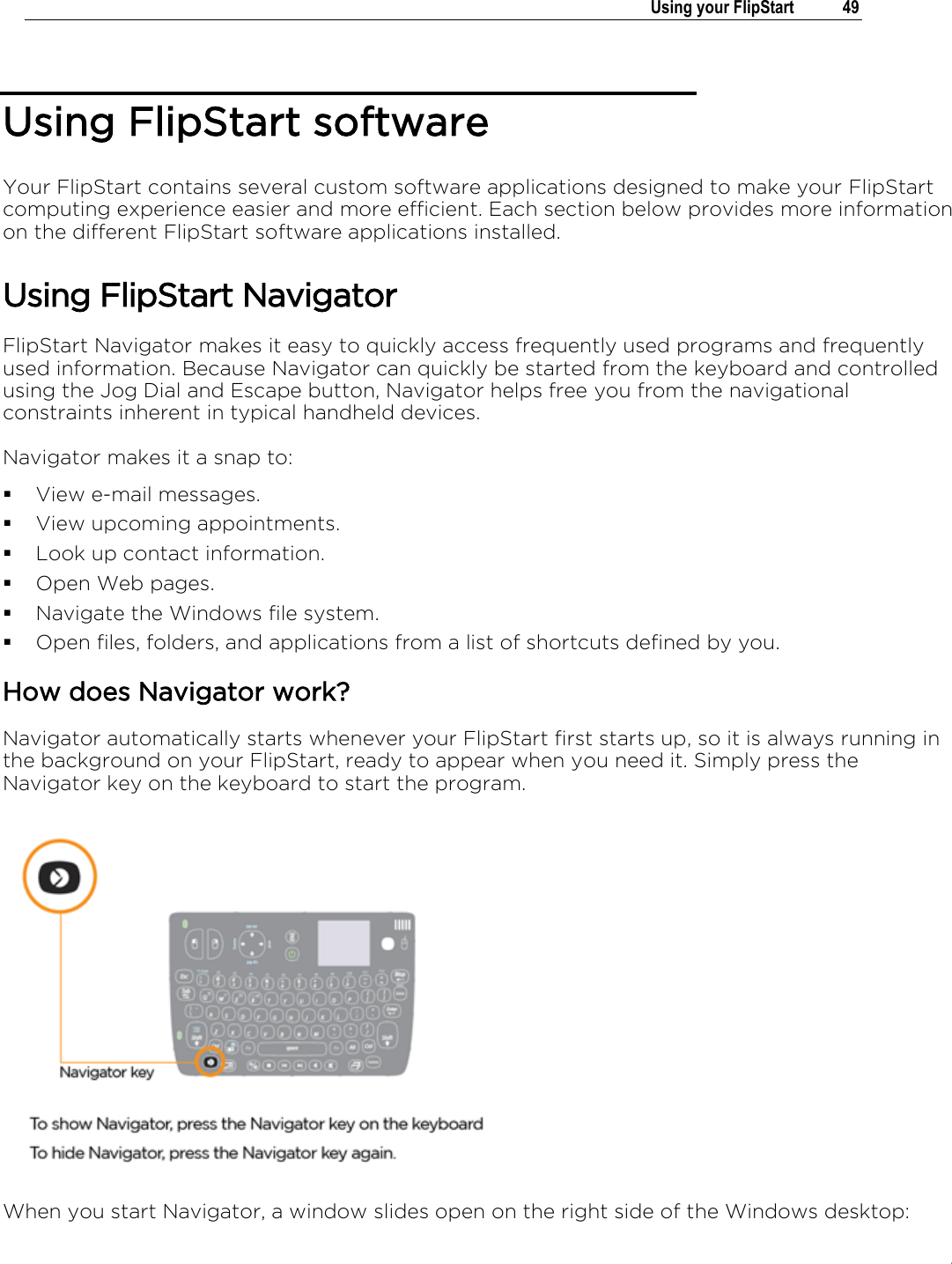 .   Using your FlipStart  49  Using FlipStart software Your FlipStart contains several custom software applications designed to make your FlipStart computing experience easier and more efficient. Each section below provides more information on the different FlipStart software applications installed. Using FlipStart Navigator FlipStart Navigator makes it easy to quickly access frequently used programs and frequently used information. Because Navigator can quickly be started from the keyboard and controlled using the Jog Dial and Escape button, Navigator helps free you from the navigational constraints inherent in typical handheld devices. Navigator makes it a snap to:  View e-mail messages.  View upcoming appointments.  Look up contact information.  Open Web pages.  Navigate the Windows file system.  Open files, folders, and applications from a list of shortcuts defined by you.   How does Navigator work? Navigator automatically starts whenever your FlipStart first starts up, so it is always running in the background on your FlipStart, ready to appear when you need it. Simply press the Navigator key on the keyboard to start the program.  When you start Navigator, a window slides open on the right side of the Windows desktop: 