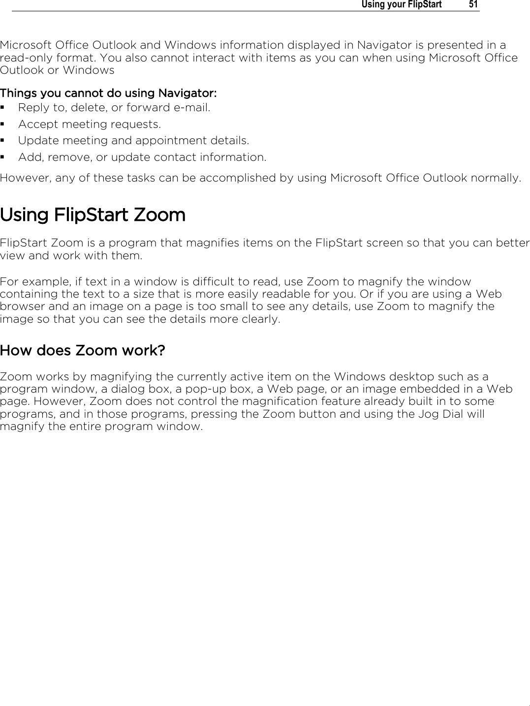 .   Using your FlipStart  51  Microsoft Office Outlook and Windows information displayed in Navigator is presented in a read-only format. You also cannot interact with items as you can when using Microsoft Office Outlook or Windows Things you cannot do using Navigator:  Reply to, delete, or forward e-mail.  Accept meeting requests.  Update meeting and appointment details.  Add, remove, or update contact information. However, any of these tasks can be accomplished by using Microsoft Office Outlook normally.  Using FlipStart Zoom FlipStart Zoom is a program that magnifies items on the FlipStart screen so that you can better view and work with them.   For example, if text in a window is difficult to read, use Zoom to magnify the window containing the text to a size that is more easily readable for you. Or if you are using a Web browser and an image on a page is too small to see any details, use Zoom to magnify the image so that you can see the details more clearly.   How does Zoom work? Zoom works by magnifying the currently active item on the Windows desktop such as a program window, a dialog box, a pop-up box, a Web page, or an image embedded in a Web page. However, Zoom does not control the magnification feature already built in to some programs, and in those programs, pressing the Zoom button and using the Jog Dial will magnify the entire program window. 