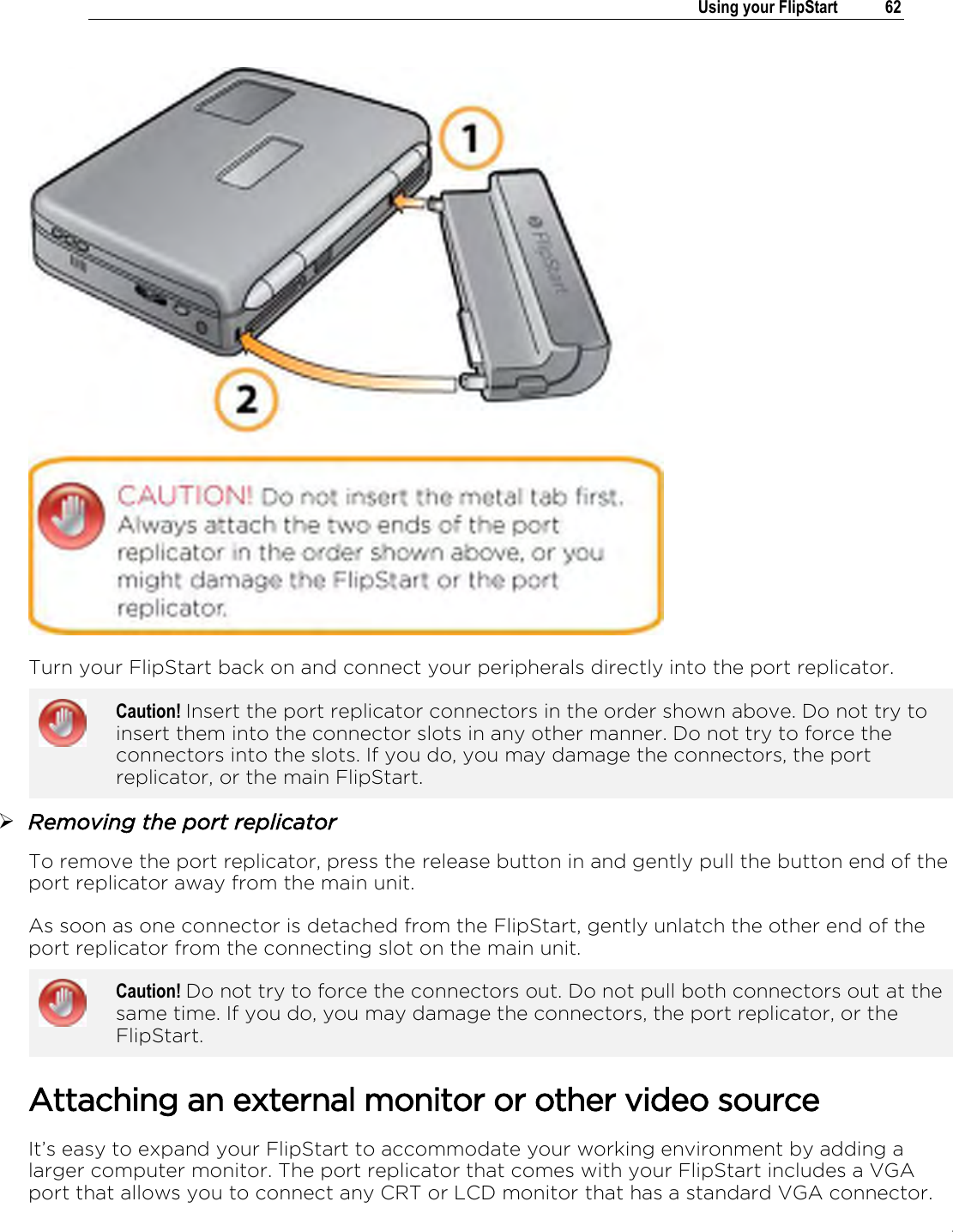 .   Using your FlipStart  62   Turn your FlipStart back on and connect your peripherals directly into the port replicator.  Caution! Insert the port replicator connectors in the order shown above. Do not try to insert them into the connector slots in any other manner. Do not try to force the connectors into the slots. If you do, you may damage the connectors, the port replicator, or the main FlipStart.   Removing the port replicator To remove the port replicator, press the release button in and gently pull the button end of the port replicator away from the main unit.  As soon as one connector is detached from the FlipStart, gently unlatch the other end of the port replicator from the connecting slot on the main unit.   Caution! Do not try to force the connectors out. Do not pull both connectors out at the same time. If you do, you may damage the connectors, the port replicator, or the FlipStart.   Attaching an external monitor or other video source It’s easy to expand your FlipStart to accommodate your working environment by adding a larger computer monitor. The port replicator that comes with your FlipStart includes a VGA port that allows you to connect any CRT or LCD monitor that has a standard VGA connector. 