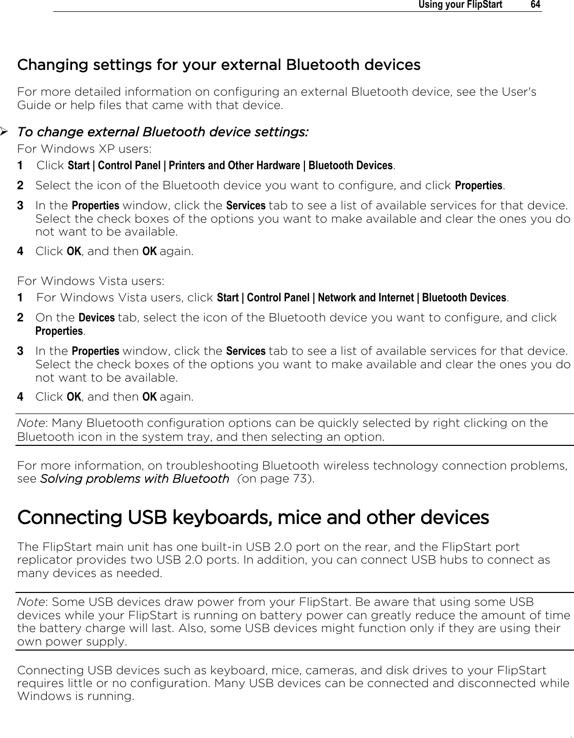 .   Using your FlipStart  64   Changing settings for your external Bluetooth devices For more detailed information on configuring an external Bluetooth device, see the User&apos;s Guide or help files that came with that device.   To change external Bluetooth device settings: For Windows XP users: 1  Click Start | Control Panel | Printers and Other Hardware | Bluetooth Devices.  2  Select the icon of the Bluetooth device you want to configure, and click Properties. 3  In the Properties window, click the Services tab to see a list of available services for that device. Select the check boxes of the options you want to make available and clear the ones you do not want to be available. 4  Click OK, and then OK again.  For Windows Vista users: 1  For Windows Vista users, click Start | Control Panel | Network and Internet | Bluetooth Devices.  2  On the Devices tab, select the icon of the Bluetooth device you want to configure, and click Properties. 3  In the Properties window, click the Services tab to see a list of available services for that device. Select the check boxes of the options you want to make available and clear the ones you do not want to be available. 4  Click OK, and then OK again. Note: Many Bluetooth configuration options can be quickly selected by right clicking on the Bluetooth icon in the system tray, and then selecting an option. For more information, on troubleshooting Bluetooth wireless technology connection problems, see Solving problems with Bluetooth  (on page 73).  Connecting USB keyboards, mice and other devices The FlipStart main unit has one built-in USB 2.0 port on the rear, and the FlipStart port replicator provides two USB 2.0 ports. In addition, you can connect USB hubs to connect as many devices as needed. Note: Some USB devices draw power from your FlipStart. Be aware that using some USB devices while your FlipStart is running on battery power can greatly reduce the amount of time the battery charge will last. Also, some USB devices might function only if they are using their own power supply. Connecting USB devices such as keyboard, mice, cameras, and disk drives to your FlipStart requires little or no configuration. Many USB devices can be connected and disconnected while Windows is running.  