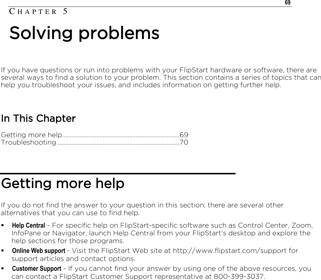   69  If you have questions or run into problems with your FlipStart hardware or software, there are several ways to find a solution to your problem. This section contains a series of topics that can help you troubleshoot your issues, and includes information on getting further help.  In This Chapter Getting more help........................................................................... 69 Troubleshooting .............................................................................. 70    Getting more help If you do not find the answer to your question in this section, there are several other alternatives that you can use to find help.  Help Central - For specific help on FlipStart-specific software such as Control Center, Zoom, InfoPane or Navigator, launch Help Central from your FlipStart’s desktop and explore the help sections for those programs.  Online Web support - Visit the FlipStart Web site at http://www.flipstart.com/support for support articles and contact options.  Customer Support - If you cannot find your answer by using one of the above resources, you can contact a FlipStart Customer Support representative at 800-399-3037.   CH A P T E R   5  Solving problems 