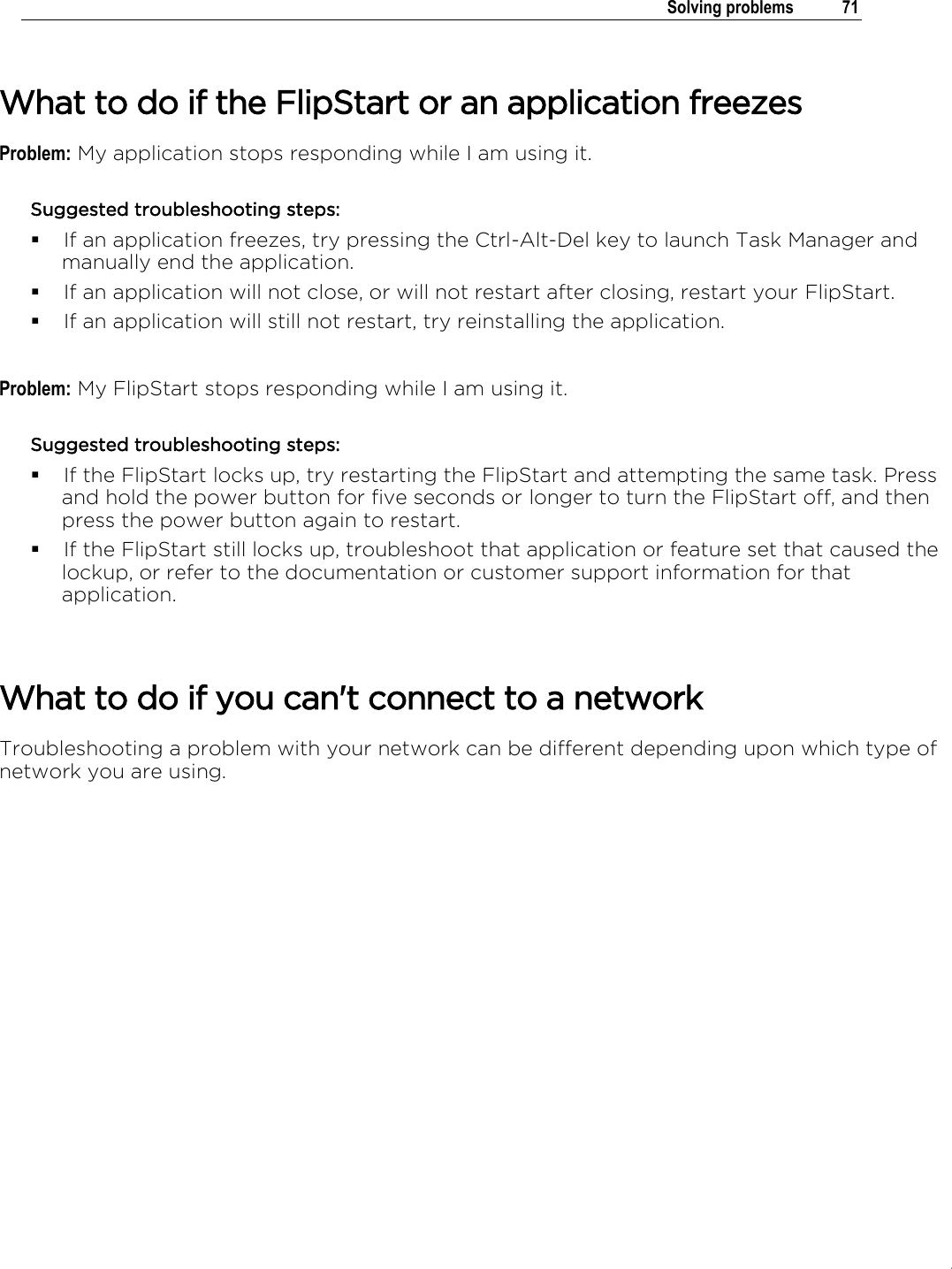 .   Solving problems  71   What to do if the FlipStart or an application freezes Problem: My application stops responding while I am using it. Suggested troubleshooting steps:  If an application freezes, try pressing the Ctrl-Alt-Del key to launch Task Manager and manually end the application.  If an application will not close, or will not restart after closing, restart your FlipStart.  If an application will still not restart, try reinstalling the application.  Problem: My FlipStart stops responding while I am using it. Suggested troubleshooting steps:  If the FlipStart locks up, try restarting the FlipStart and attempting the same task. Press and hold the power button for five seconds or longer to turn the FlipStart off, and then press the power button again to restart.  If the FlipStart still locks up, troubleshoot that application or feature set that caused the lockup, or refer to the documentation or customer support information for that application.   What to do if you can&apos;t connect to a network Troubleshooting a problem with your network can be different depending upon which type of network you are using.  