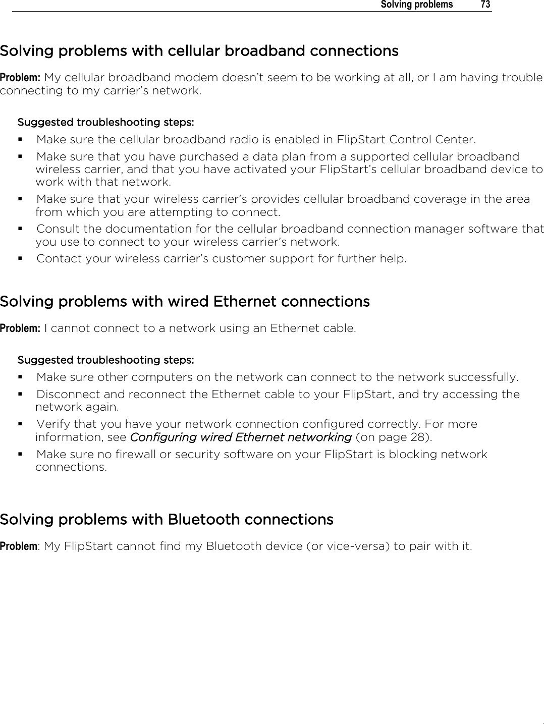 .   Solving problems  73  Solving problems with cellular broadband connections Problem: My cellular broadband modem doesn’t seem to be working at all, or I am having trouble connecting to my carrier’s network. Suggested troubleshooting steps:  Make sure the cellular broadband radio is enabled in FlipStart Control Center.  Make sure that you have purchased a data plan from a supported cellular broadband wireless carrier, and that you have activated your FlipStart’s cellular broadband device to work with that network.  Make sure that your wireless carrier’s provides cellular broadband coverage in the area from which you are attempting to connect.  Consult the documentation for the cellular broadband connection manager software that you use to connect to your wireless carrier’s network.  Contact your wireless carrier’s customer support for further help.  Solving problems with wired Ethernet connections Problem: I cannot connect to a network using an Ethernet cable. Suggested troubleshooting steps:  Make sure other computers on the network can connect to the network successfully.  Disconnect and reconnect the Ethernet cable to your FlipStart, and try accessing the network again.  Verify that you have your network connection configured correctly. For more information, see Configuring wired Ethernet networking (on page 28).  Make sure no firewall or security software on your FlipStart is blocking network connections.   Solving problems with Bluetooth connections Problem: My FlipStart cannot find my Bluetooth device (or vice-versa) to pair with it. 